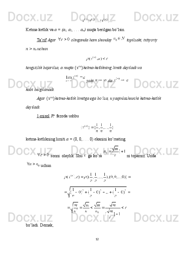 Ketma-ketlik va  a = (a
1 , a
2 , . . . a
m )  nuqta berilgan bo’lsin.
Ta’rif   Agar   olinganda ham shunday   topilsaki, ixtiyoriy        
n > n
0  uchun 
tengsizlik bajarilsa, a nuqta  { x (n)
} ketma-ketlikning limiti deyiladi va 
 yoki   da 
kabi belgilanadi.
Agar  { x (n)
} ketma-ketlik limitga ega bo’lsa, u yaqinlashuvchi ketma-ketlik 
deyiladi.
1-misol   R m
  fazoda ushbu 
ketma-ketlikning limiti  a =  (0, 0, . . . 0) ekanini ko’rsating.
 sonni  olaylik. Shu   ga ko’ra   ni topamiz. Unda
 uchun 
bo’ladi. Demak, 
12