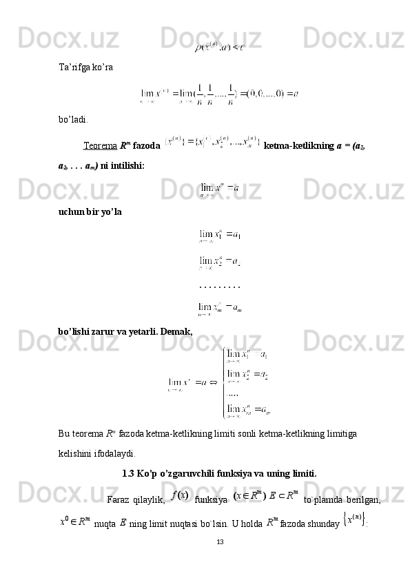 Ta’rifga ko’ra 
bo’ladi.
Teorema   R m
  fazoda   ketma-ketlikning  a = (a
1 , 
a
2 , . . . a
m )  ni intilishi:
uchun bir yo’la
. . . . . . . . . 
bo’lishi zarur va yetarli. Demak, 
Bu teorema  R m
  fazoda ketma-ketlikning limiti sonli ketma-ketlikning limitiga 
kelishini ifodalaydi.
1.3 Ko’p o’zgaruvchili funksiya va uning limiti.
Faraz   qilaylik,  )	(x	f   funksiya  	m	m	R	E	R	x			)	(   to`plamda   berilgan,	
mR	x	0
 nuqta 	E  ning limit nuqtasi bo`lsin.  U holda 	m	R fazoda shunday 		)(n	x :
13 
