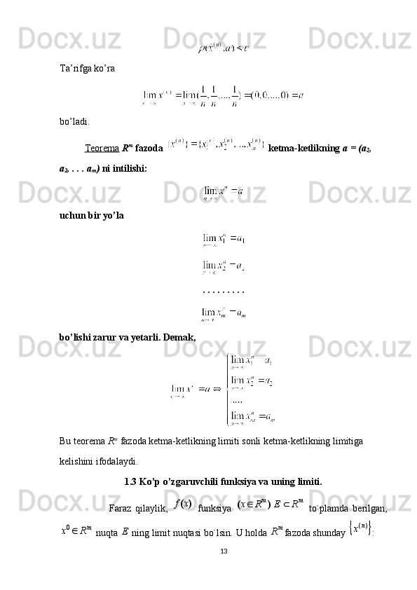 Ta’rifga ko’ra 
bo’ladi.
Teorema   R m
  fazoda   ketma-ketlikning  a = (a
1 , 
a
2 , . . . a
m )  ni intilishi:
uchun bir yo’la
. . . . . . . . . 
bo’lishi zarur va yetarli. Demak, 
Bu teorema  R m
  fazoda ketma-ketlikning limiti sonli ketma-ketlikning limitiga 
kelishini ifodalaydi.
1.3 Ko’p o’zgaruvchili funksiya va uning limiti.
Faraz   qilaylik,  )	(x	f   funksiya  	m	m	R	E	R	x			)	(   to`plamda   berilgan,	
mR	x	0
 nuqta 	E  ning limit nuqtasi bo`lsin.  U holda 	m	R fazoda shunday 		)(n	x :
13