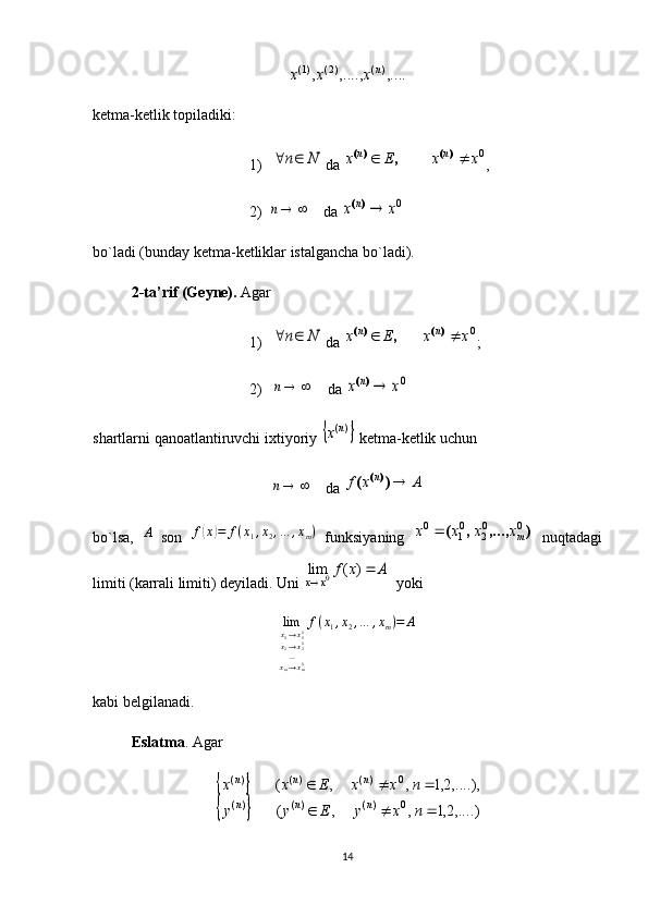,....	,....,	,	)(	)2(	)1(	n	x	x	xketma-ketlik topiladiki:
1)	
N	n	  da 	0x	x	E	x	n	n			)(	)(	, ,
2) 	
	n     da 	0x	x	n	)(
bo`ladi (bunday ketma-ketliklar istalgancha bo`ladi). 
2-ta’rif (Geyne).  Agar
1)	
N	n	  da 	0x	x	E	x	n	n			)(	)(	, ;
2)  	
	n     da 	0x	x	n	)(
shartlarni qanoatlantiruvchi ixtiyoriy 	
	)(n	x  ketma-ketlik uchun	
	n
    da 	A	x	f	n	)	(	)(
bo`lsa,  	
A   son  	f(x)=	f(x1,x2,…	,xm)   funksiyaning  	)	,...,	,	(	0	02	01	0	mx	x	x	x	   nuqtadagi
limiti (karrali limiti) deyiladi.  Uni 	
A	x	f	
x	x	
	
	
)	(	lim	0   yoki	
limx1→x10	
x2→x20	
…xm→xm0
f(x1,x2,…	,xm)=	A
kabi belgilanadi. 
Eslatma . Agar 	
		
		,....)2,1	,	,	(	
,....),2,1	,	,	(	
0	)(	)(	)(	
0	)(	)(	)(	
			
			
n	x	y	E	y	y	
n	x	x	E	x	x	
n	n	n	
n	n	n
14