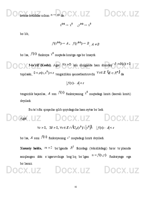 ketma-ketliklar uchun 	n  da 	
0	0	x	y	x	x	n	n			)(	)(	,
bo`lib, 	
B	y	f	A	x	f	n	n			)	(	,	)	(	)(	)(
,  BA 
bo`lsa, 	
)	(x	f  funksiya 	0x  nuqtada limitga ega bo`lmaydi. 
3-ta’rif   (Koshi).   Agar   0	
  son   olinganda   ham   shunday  	0			)	(		
topilsaki, 	
				)	,	(	0	0	x	x  tengsizlikni qanoatlantiruvchi 	E	x	  		mR	E	  da 	
 Axf )(
tengsizlik bajarilsa,  	
A   son  	)	(x	f   funksiyaning  	0x   nuqtadagi limiti  (karrali  limiti)
deyiladi. 
Bu ta’rifni qisqacha qilib quyidagicha ham aytsa bo`ladi. 
Agar 
																	A	x	f	x	x	U	E	x	)	(	:	\)	(	,	,	0	0	0	0
bo`lsa, 	
A  soni 	)	(x	f  funksiyaning 	0x  nuqtadagi limiti deyiladi. 
Xususiy   holda,  	
2		m   bo`lganda   2
R
  fazodagi   (tekislikdagi)   biror   to`plamda
aniqlangan   ikki   o`zgaruvchiga   bog`liq   bo`lgan  	
)	,	(	y	x	f	u	   funksiyaga   ega
bo`lamiz. 
15