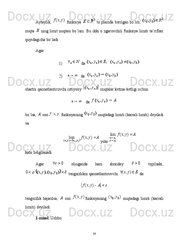uAytaylik,  	)	,	(	y	x	f   funksiya  	2R	E	   to`plamda berilgan bo`lib,  	2	0	0	R	y	x	)	,	(
nuqta  	
E   ning limit nuqtasi bo`lsin.   Bu ikki o`zgaruvchili funksiya limiti ta’riflari
quyidagicha bo`ladi:
Agar 
1)	
N	n	  da 	)	,	(	)	,	(	,	)	,	(	0	0	y	x	y	x	E	y	x	n	n	n	n		
2)  	
	n    da  	)	,	(	)	,	(	0	0	y	x	y	x	n	n	
shartni qanoatlantiruvchi ixtiyoriy 	
	 ),(
nn yx
 nuqtalar ketma-ketligi uchun	
	n
    da 	A	y	x	f	n	n	)	,	(
bo`lsa, 	
A  son 	f(x,y)  funksiyaning 	)	,	(	0	0	y	x  nuqtadagi limiti (karrali limiti) deyiladi
va 	
	
Ayxf
yxyx 
 ),(lim
00 ,),(
 yoki 	
A	y	x	f	
y	y	x	x		
	)	,	(	lim	
00
kabi belgilanadi.
Agar   0	
  olinganda   ham   shunday   0	
  topilsaki,	
						)	,	(),	,	(	0	0	0	y	x	y	x
 tengsizlikni qanoatlantiruvchi 	E	y	x			)	,	(  da 	
			A	y	x	f	)	,	(
tengsizlik   bajarilsa,  	
A   son  	)	,	(	y	x	f funksiyaning  	)	,	(	0	0	y	x   nuqtadagi   limiti   (karrali
limiti) deyiladi. 
1 -misol.  Ushbu 
16