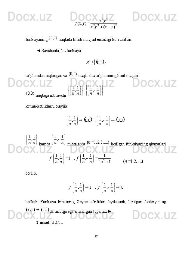 2	2	2	
2	2	
)	(	
)	,	(	
y	x	y	x	
y	x	y	x	f	
		
funksiyaning 	
)0,0(  nuqtada limiti mavjud emasligi ko`rsatilsin. 
◄  Ravshanki, bu funksiya 	
				0,0	\2R
to`plamda aniqlangan va 	
)0,0(  nuqta shu to`plamning limit nuqtasi. 	
)0,0(
 nuqtaga intiluvchi 	

	


	

	

		


	


	

	

	
n	n	n	n	
1	1	1	1	,	,	,
ketma-ketliklarni olaylik:	
			
0011
0011
,,,,, 









nnnn
.	


	

	
n	n	
1	1,
 hamda 	

	

		
n	n	
1	1,  nuqtalarda 	,....)	,	,	(	3	2	1n  berilgan funksiyaning qiymatlari
14 111
111
2










nnnf
nnf ,,,
  	
....),	,	(	2	1	n
bo`lib ,
011
111










nnf
nnf ,,,
bo`ladi.   Funksiya   limitining   Geyne   ta’rifidan   foydalanib,   berilgan   funksiyaning	
)	,	(	)	,	(	0	0		y	x
da limitga ega emasligini topamiz.►
2-misol.  Ushbu 
17 