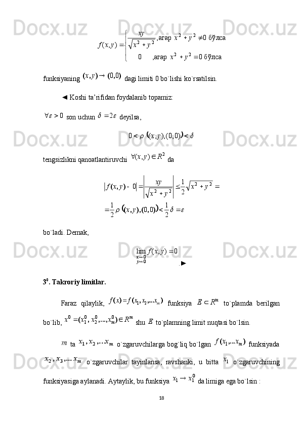 
	
		
		
		
бўлса	0	агар,	0	
бўлса	0	агар,	
)	,	(	
2	2	
2	2	
2	2	
y	x	
y	x	
y	x	
xy	
y	x	ffunksiyaning 	
)	,	(	)	,	(	0	0		y	x  dagi limiti 0 bo`lishi ko`rsatilsin. 
◄ Koshi ta’rifidan foydalanib topamiz: 
0	
 son uchun 			2	  deyilsa,	
						)0,0(),	,	(	0	y	x
tengsizlikni qanoatlantiruvchi 	
2	)	,	(	R	y	x		  da	
								
			
	
		
2
1	0	0	
2
1	
2
1	0	2	2	
2	2
)	,	(),	,	(
)	,	(	
y	x	
y	x	
y	x	
xy	y	x	f
bo`ladi. Demak, 	
0	)	,	(	lim	
00		
	y	x	f	
yx
.►
3 0
. Takroriy limitlar.
Faraz   qilaylik,  	
)	,...	,	(	)	(	mx	x	x	f	x	f	2	1	   funksiya  	mR	E	   to`plamda   berilgan
bo`lib,  m
m Rxxxx  ),...,,( 00
20
10
 shu 	
E  to`plamning limit nuqtasi bo`lsin. 	
m
 ta 	mx	x	x	,...	,	2	1  o`zgaruvchilarga bog`liq bo`lgan 	)	,...	(	mx	x	f	1  funksiyada	
mx	x	x	,...	,	3	2
  o`zgaruvchilar   tayinlansa,   ravshanki,   u   bitta  	1x   o`zgaruvchining
funksiyasiga aylanadi. Aytaylik, bu funksiya 	
01	1	x	x	  da limiga ega bo`lsin :
18
