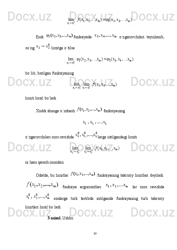 )	,...,	,	(	)	,...,	,	(	lim	3	2	1	2	1	01	1	m	m	x	x	
x	x	x	x	x	x	f		
.
Endi  
)	,...,	,	(	mx	x	x	3	2	1 funksiyada  	mx	x	x	,...,	,	4	3   o`zgaruvchilari   tayinlanib,
so`ng 	
02	2	x	x	  limitga o`tilsa 	
)	,...,	,	(	)	,...,	,	(	lim	4	3	2	3	2	1	02	2	m	m	x	x	
x	x	x	x	x	x				

bo`lib, berilgan funksiyaning 	
)	,...,	,	(	lim	lim	2	1	01	1	02	2	m	x	x	x	x	
x	x	x	f	
	
limiti hosil bo`ladi. 
Xuddi shunga o`xshash 	
)	,...,	,	(	mx	x	x	f	2	1  funksiyaning 	
ki	i	i	x	x	x	,	,	,		2	1
o`zgaruvchilari mos ravishda 	
0	0	0	
2	1	ki	i	l	x	x	x	,....,	, larga intilgandagi limiti 
),...,,(lim...lim
21
0
110 m
xxxx xxxf
ii
ki
ki 
ni ham qarash mumkin. 
Odatda, bu limitlar  	
)	,...,	,	(	mx	x	x	f	2	1   funksiyaning  takroriy limitlari  deyiladi.	
)	,...,	,	(	mx	x	x	f	2	1
  funksiya   argumentlari  	mx	x	x	,...	,	2	1   lar   mos   ravishda	
0	0
2	
0
1	mx	x	x	,...,	,
  sonlarga   turli   tartibda   intilganda   funksiyaning   turli   takroriy
limitlari hosil bo`ladi. 
  3-misol.  Ushbu
19 