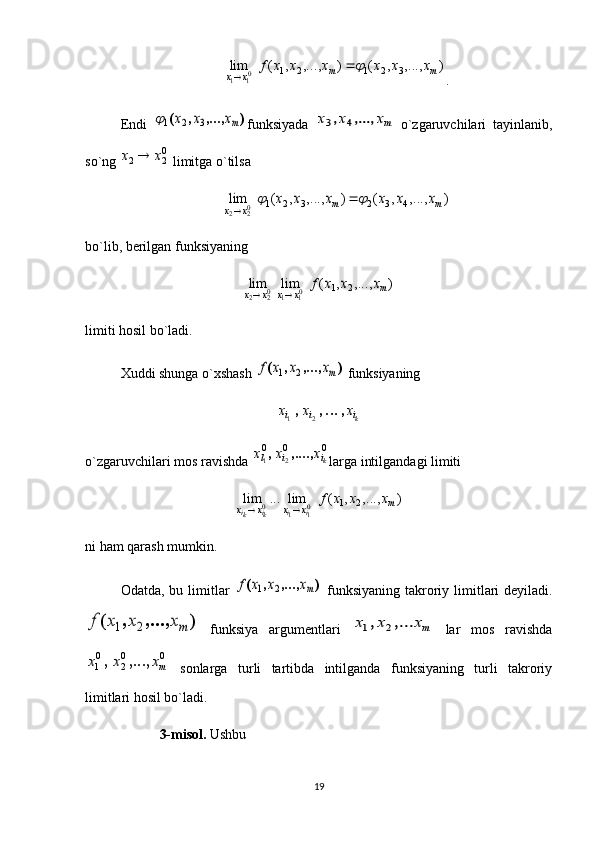 )	,...,	,	(	)	,...,	,	(	lim	3	2	1	2	1	01	1	m	m	x	x	
x	x	x	x	x	x	f		
.
Endi  
)	,...,	,	(	mx	x	x	3	2	1 funksiyada  	mx	x	x	,...,	,	4	3   o`zgaruvchilari   tayinlanib,
so`ng 	
02	2	x	x	  limitga o`tilsa 	
)	,...,	,	(	)	,...,	,	(	lim	4	3	2	3	2	1	02	2	m	m	x	x	
x	x	x	x	x	x				
bo`lib, berilgan funksiyaning 	
)	,...,	,	(	lim	lim	2	1	01	1	02	2	m	x	x	x	x	
x	x	x	f	
	
limiti hosil bo`ladi. 
Xuddi shunga o`xshash 	
)	,...,	,	(	mx	x	x	f	2	1  funksiyaning 	
ki	i	i	x	x	x	,	,	,		2	1
o`zgaruvchilari mos ravishda 	
0	0	0	
2	1	ki	i	l	x	x	x	,....,	, larga intilgandagi limiti 
),...,,(lim...lim
21
0
110 m
xxxx xxxf
ii
ki
ki 
ni ham qarash mumkin. 
Odatda, bu limitlar  	
)	,...,	,	(	mx	x	x	f	2	1   funksiyaning  takroriy limitlari  deyiladi.	
)	,...,	,	(	mx	x	x	f	2	1
  funksiya   argumentlari  	mx	x	x	,...	,	2	1   lar   mos   ravishda	
0	0
2	
0
1	mx	x	x	,...,	,
  sonlarga   turli   tartibda   intilganda   funksiyaning   turli   takroriy
limitlari hosil bo`ladi. 
  3-misol.  Ushbu
19
