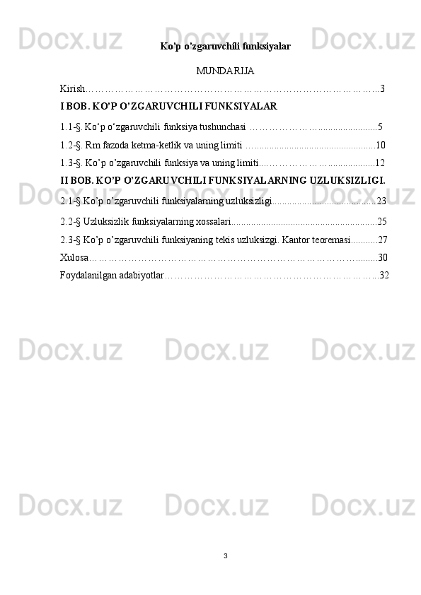 Ko’p o’zgaruvchili funksiyalar
MUNDARIJA
Kirish……………………………………………………………………………...3 
I BOB. KO’P O’ZGARUVCHILI FUNKSIYALAR
1.1-§.   Ko‘p o‘zgaruvchili funksiya tushunchasi …………………........................5
1.2-§. Rm fazoda ketma-ketlik va uning limiti ….................................................10
1.3-§. Ko’p o’zgaruvchili funksiya va uning limiti....………………...................12
II BOB. KO’P O’ZGARUVCHILI FUNKSIYALARNING UZLUKSIZLIGI.
2.1 -§  Ko’p o’zgaruvchili funksiyalarning uzluksizligi..........................................23
2.2-§  Uzluksizlik funksiyalarning xossalari...........................................................25
2.3-§  Ko’p o’zgaruvchili funksiyaning tekis uzluksizgi. Kantor teoremasi...........27
Xulosa……………………………………………………………………….........30
Foydalanilgan adabiyotlar………………………………………………………...32
3 