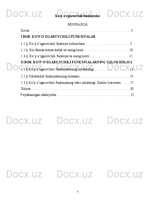 Ko’p o’zgaruvchili funksiyalar
MUNDARIJA
Kirish……………………………………………………………………………...3 
I BOB. KO’P O’ZGARUVCHILI FUNKSIYALAR
1.1-§.   Ko‘p o‘zgaruvchili funksiya tushunchasi …………………........................5
1.2-§. Rm fazoda ketma-ketlik va uning limiti ….................................................10
1.3-§. Ko’p o’zgaruvchili funksiya va uning limiti....………………...................12
II BOB. KO’P O’ZGARUVCHILI FUNKSIYALARNING UZLUKSIZLIGI.
2.1 -§  Ko’p o’zgaruvchili funksiyalarning uzluksizligi..........................................23
2.2-§  Uzluksizlik funksiyalarning xossalari...........................................................25
2.3-§  Ko’p o’zgaruvchili funksiyaning tekis uzluksizgi. Kantor teoremasi...........27
Xulosa……………………………………………………………………….........30
Foydalanilgan adabiyotlar………………………………………………………...32
3