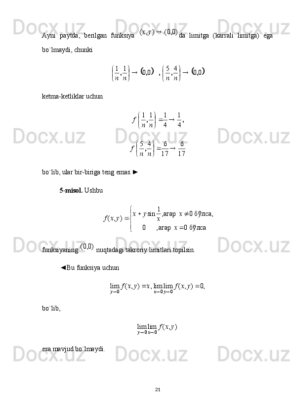 Ayni   paytda,   berilgan   funksiya  )0,0(	)	,	(		y	x da   limitga   (karrali   limitga)   ega
bo`lmaydi, chunki 
			
0045
0011
,,,,, 









nnnn
ketma-ketliklar uchun	
,	,	
4
1	
4
1	1	1		

	

	
n	n	
f
17 6
17 645





nnf ,
bo`lib, ular bir-biriga teng emas.►
5-misol.  Ushbu 



	
	
			
бўлса	0	агар,	0	
бўлса,	0	агар,1	sin	)	,	(	
x	
x	
x	
y	x	y	x	f
funksiyaning 	
)0,0(  nuqtadagi takroriy limitlari topilsin.
◄Bu funksiya uchun 	
,	)	,	(	lim	0	x	y	x	f	y			,0	)	,	(	lim	lim	0	0				y	x	f	y	x
bo`lib, 
),(limlim
0	0 yxfx	y		
esa mavjud bo`lmaydi. 
21 