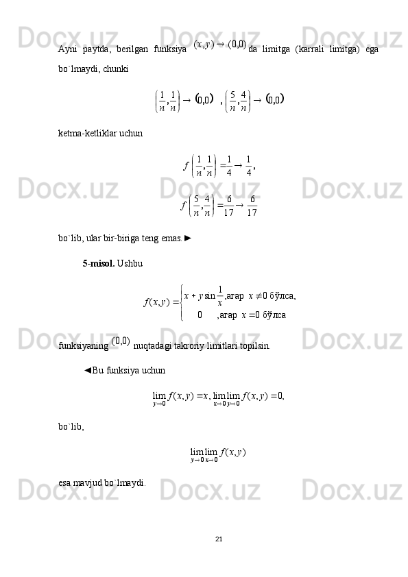 Ayni   paytda,   berilgan   funksiya  )0,0(	)	,	(		y	x da   limitga   (karrali   limitga)   ega
bo`lmaydi, chunki 
			
0045
0011
,,,,, 
nnnn
ketma-ketliklar uchun	
,	,	
4
1	
4
1	1	1		
	
	
n	n	
f
17 6
17 645
nnf ,
bo`lib, ular bir-biriga teng emas.►
5-misol.  Ushbu 
	
	
			
бўлса	0	агар,	0	
бўлса,	0	агар,1	sin	)	,	(	
x	
x	
x	
y	x	y	x	f
funksiyaning 	
)0,0(  nuqtadagi takroriy limitlari topilsin.
◄Bu funksiya uchun 	
,	)	,	(	lim	0	x	y	x	f	y			,0	)	,	(	lim	lim	0	0				y	x	f	y	x
bo`lib, 
),(limlim
0	0 yxfx	y		
esa mavjud bo`lmaydi. 
21