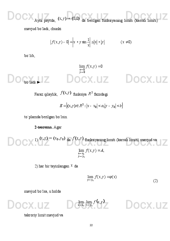 Ayni   paytda,  )	,	(	)	,	(	0	0		y	x   da   berilgan   funksiyaning   limiti   (karrali   limiti)
mavjud bo`ladi, chunki
)0(1
sin0),(  xyx
xyxyxf
bo`lib, 	
0	)	,	(	lim	
00		
	y	x	f	
yx
bo`ladi.►
Faraz qilaylik,  	
)	,	(	y	x	f  funksiya  2
R
 fazodagi 	
	b	y	y	a	x	x	R	y	x	E							0	0	2	,	:	)	,	(
to`plamda berilgan bo`lsin. 
2-teorema.  Agar 
1) 	
)	,	(	)	,	(	0	0	y	x	y	x	  da 	)	,	(	y	x	f  funksiyaning limiti (karrali limiti) mavjud va	
,	)	,	(	lim	
00	
A	y	x	f	
y	y	x	x		

2) har bir tayinlangan 	
x  da 
)(),(lim
0 xyxf
yy	
 

                               (2)
mavjud bo`lsa, u holda                                            	
	y	x	f
yyxx	,	lim	lim
00 
takroriy limit mavjud va 
22 