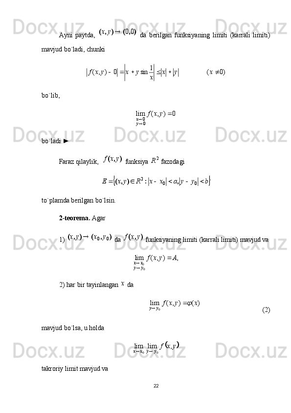 Ayni   paytda,  )	,	(	)	,	(	0	0		y	x   da   berilgan   funksiyaning   limiti   (karrali   limiti)
mavjud bo`ladi, chunki
)0(1
sin0),(  xyx
xyxyxf
bo`lib, 	
0	)	,	(	lim	
00		
	y	x	f	
yx
bo`ladi.►
Faraz qilaylik,  	
)	,	(	y	x	f  funksiya  2
R
 fazodagi 	
	b	y	y	a	x	x	R	y	x	E							0	0	2	,	:	)	,	(
to`plamda berilgan bo`lsin. 
2-teorema.  Agar 
1) 	
)	,	(	)	,	(	0	0	y	x	y	x	  da 	)	,	(	y	x	f  funksiyaning limiti (karrali limiti) mavjud va	
,	)	,	(	lim	
00	
A	y	x	f	
y	y	x	x		
2) har bir tayinlangan 	
x  da 
)(),(lim
0 xyxf
yy	
 
                               (2)
mavjud bo`lsa, u holda                                            	
	y	x	f
yyxx	,	lim	lim
00 
takroriy limit mavjud va 
22