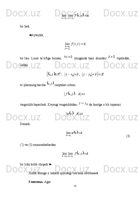 		A	y	x	f	y	y	x	x				,	lim	lim00
bo`ladi. 
◄Aytaylik, 	
A	y	x	f	
y	y	x	x		
	)	,	(	lim	
00
bo`lsin.   Limit   ta’rifiga   binoan,  
0			   olinganda   ham   shunday  	0		   topiladiki,
ushbu	
				E	y	y	x	x	R	y	x									0	0	2	,	:	,
to`plamning barcha 	
	y	x,  nuqtalari uchun	
				A	y	x	f	,
tengsizlik bajariladi. Keyingi tengsizlikdan, 	
0y	y  da limitga o`tib topamiz:	
						A	x
.
Demak, 	
		A	x	x	x			
0	lim
.      (3)
(2) va (3) munosabatlardan	
		A	y	x	f
yyxx	 	,	lim	lim
00
bo`lishi kelib chiqadi.► 
Xud d i shunga o`xshash quyidagi teorema isbotlanadi.
3-teorema.  Agar 
23