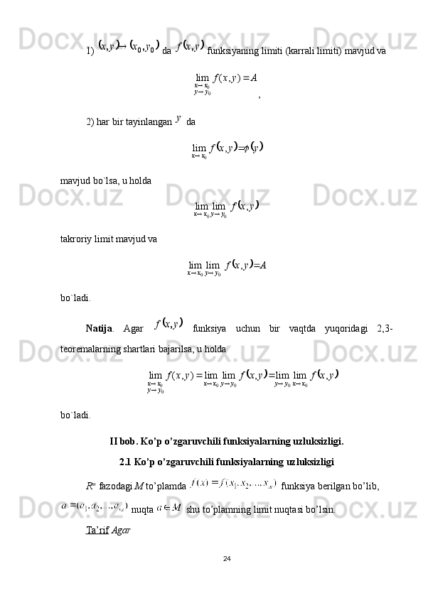 1) 			0	0	y	x	y	x	,	,	  da 		y	x	f	,  funksiyaning limiti (karrali limiti) mavjud va	
A	y	x	f	
y	y	x	x		
	)	,	(	lim	
00
,
2) har bir tayinlangan 	
y  da	
			y	y	x	f	x	x			,	lim
0
mavjud bo`lsa, u holda	
	y	x	f	y	y	x	x	,	lim	lim	
0	0		
takroriy limit mavjud va	
		A	y	x	f
yyxx	 	,	lim	lim
00
bo`ladi. 
Natija .   Agar  	
	y	x	f	,   funksiya   uchun   bir   vaqtda   yuqoridagi   2,3-
teoremalarning shartlari bajarilsa, u holda	
			y	x	f	y	x	f	y	x	f	x	x	y	y	y	y	x	x	y	y	x	x	,	lim	lim	,	lim	lim	)	,	(	lim	
0	0	0	0	00							
bo`ladi.
II bob. Ko’p o’zgaruvchili funksiyalarning uzluksizligi.
2.1 Ko’p o’zgaruvchili funksiyalarning uzluksizligi
R m
  fazodagi  M  to’plamda   funksiya berilgan bo’lib,
 nuqta   shu to’plamning limit nuqtasi bo’lsin. 
Ta’rif   Agar 
24 