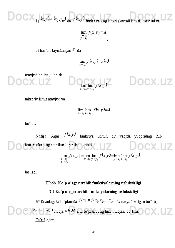 1) 			0	0	y	x	y	x	,	,	  da 		y	x	f	,  funksiyaning limiti (karrali limiti) mavjud va	
A	y	x	f	
y	y	x	x		
	)	,	(	lim	
00
,
2) har bir tayinlangan 	
y  da	
			y	y	x	f	x	x			,	lim
0
mavjud bo`lsa, u holda	
	y	x	f	y	y	x	x	,	lim	lim	
0	0		
takroriy limit mavjud va	
		A	y	x	f
yyxx	 	,	lim	lim
00
bo`ladi. 
Natija .   Agar  	
	y	x	f	,   funksiya   uchun   bir   vaqtda   yuqoridagi   2,3-
teoremalarning shartlari bajarilsa, u holda	
			y	x	f	y	x	f	y	x	f	x	x	y	y	y	y	x	x	y	y	x	x	,	lim	lim	,	lim	lim	)	,	(	lim	
0	0	0	0	00							
bo`ladi.
II bob. Ko’p o’zgaruvchili funksiyalarning uzluksizligi.
2.1 Ko’p o’zgaruvchili funksiyalarning uzluksizligi
R m
  fazodagi  M  to’plamda   funksiya berilgan bo’lib,
 nuqta   shu to’plamning limit nuqtasi bo’lsin. 
Ta’rif   Agar 
24