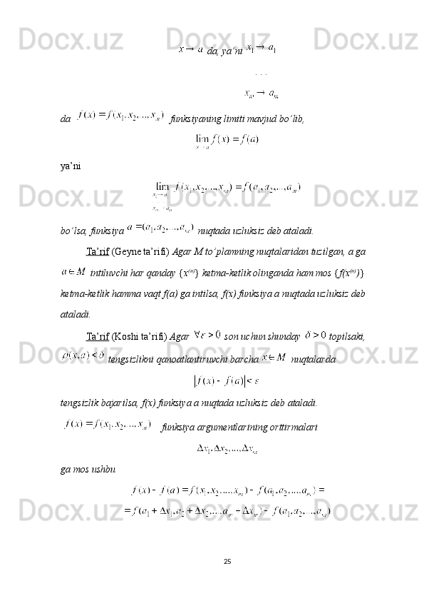   da, ya’ni 
       . . .
       
da      funksiyaning limiti mavjud bo’lib, 
 
ya’ni 
bo’lsa, funksiya   nuqtada uzluksiz deb ataladi.
Ta’rif  (Geyne ta’rifi)  Agar M to’plamning nuqtalaridan tuzilgan, a ga
  intiluvchi har qanday  { x (n)
}  ketma-ketlik olinganda ham mos  { f(x (n)
) } 
ketma-ketlik hamma vaqt f(a) ga intilsa, f(x) funksiya a nuqtada uzluksiz deb 
ataladi.
Ta’rif  (Koshi ta’rifi)  Agar    son uchun shunday    topilsaki,
 tengsizlikni qanoatlantiruvchi barcha   nuqtalarda 
tengsizlik bajarilsa, f(x) funksiya a nuqtada uzluksiz deb ataladi.
  funksiya argumentlarining orttirmalari 
ga mos ushbu 
25 