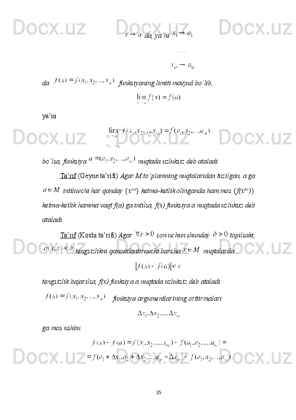 da, ya’ni 
       . . .
       
da      funksiyaning limiti mavjud bo’lib, 
 
ya’ni 
bo’lsa, funksiya   nuqtada uzluksiz deb ataladi.
Ta’rif  (Geyne ta’rifi)  Agar M to’plamning nuqtalaridan tuzilgan, a ga
  intiluvchi har qanday  { x (n)
}  ketma-ketlik olinganda ham mos  { f(x (n)
) } 
ketma-ketlik hamma vaqt f(a) ga intilsa, f(x) funksiya a nuqtada uzluksiz deb 
ataladi.
Ta’rif  (Koshi ta’rifi)  Agar    son uchun shunday    topilsaki,
 tengsizlikni qanoatlantiruvchi barcha   nuqtalarda 
tengsizlik bajarilsa, f(x) funksiya a nuqtada uzluksiz deb ataladi.
  funksiya argumentlarining orttirmalari 
ga mos ushbu 
25