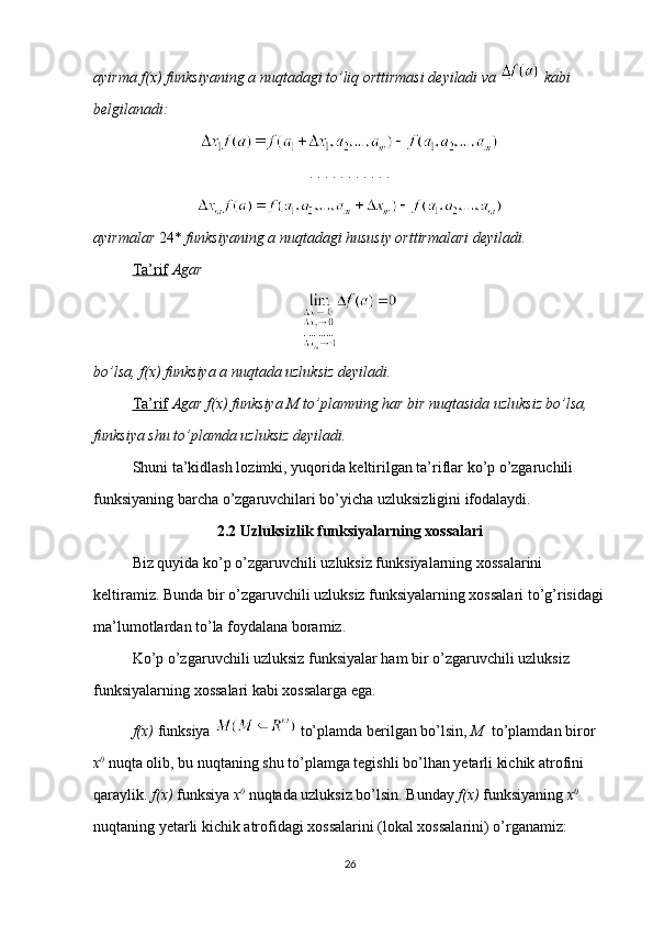 ayirma f(x) funksiyaning a nuqtadagi to’liq orttirmasi deyiladi va    kabi 
belgilanadi:
. . . . . . . . . . . 
ayirmalar  24*  funksiyaning a nuqtadagi hususiy orttirmalari deyiladi.
Ta’rif   Agar
bo’lsa, f(x) funksiya a nuqtada uzluksiz deyiladi.
Ta’rif   Agar f(x) funksiya M to’plamning har bir nuqtasida uzluksiz bo’lsa, 
funksiya shu to’plamda uzluksiz deyiladi.
Shuni ta’kidlash lozimki, yuqorida keltirilgan ta’riflar ko’p o’zgaruchili 
funksiyaning barcha o’zgaruvchilari bo’yicha uzluksizligini ifodalaydi.
2.2 Uzluksizlik funksiyalarning xossalari
Biz quyida ko’p o’zgaruvchili uzluksiz funksiyalarning xossalarini 
keltiramiz. Bunda bir o’zgaruvchili uzluksiz funksiyalarning xossalari to’g’risidagi
ma’lumotlardan to’la foydalana boramiz.
Ko’p o’zgaruvchili uzluksiz funksiyalar ham bir o’zgaruvchili uzluksiz 
funksiyalarning xossalari kabi xossalarga ega.
f(x)  funksiya   to’plamda berilgan bo’lsin,  M   to’plamdan biror 
x 0
  nuqta olib, bu nuqtaning shu to’plamga tegishli bo’lhan yetarli kichik atrofini 
qaraylik.  f(x)  funksiya  x 0
  nuqtada uzluksiz bo’lsin. Bunday  f(x)  funksiyaning  x 0
 
nuqtaning yetarli kichik atrofidagi xossalarini (lokal xossalarini) o’rganamiz:
26 