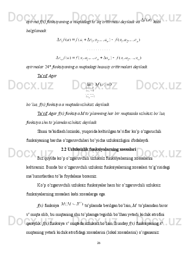 ayirma f(x) funksiyaning a nuqtadagi to’liq orttirmasi deyiladi va    kabi 
belgilanadi:
. . . . . . . . . . . 
ayirmalar  24*  funksiyaning a nuqtadagi hususiy orttirmalari deyiladi.
Ta’rif   Agar
bo’lsa, f(x) funksiya a nuqtada uzluksiz deyiladi.
Ta’rif   Agar f(x) funksiya M to’plamning har bir nuqtasida uzluksiz bo’lsa, 
funksiya shu to’plamda uzluksiz deyiladi.
Shuni ta’kidlash lozimki, yuqorida keltirilgan ta’riflar ko’p o’zgaruchili 
funksiyaning barcha o’zgaruvchilari bo’yicha uzluksizligini ifodalaydi.
2.2 Uzluksizlik funksiyalarning xossalari
Biz quyida ko’p o’zgaruvchili uzluksiz funksiyalarning xossalarini 
keltiramiz. Bunda bir o’zgaruvchili uzluksiz funksiyalarning xossalari to’g’risidagi
ma’lumotlardan to’la foydalana boramiz.
Ko’p o’zgaruvchili uzluksiz funksiyalar ham bir o’zgaruvchili uzluksiz 
funksiyalarning xossalari kabi xossalarga ega.
f(x)  funksiya   to’plamda berilgan bo’lsin,  M   to’plamdan biror 
x 0
  nuqta olib, bu nuqtaning shu to’plamga tegishli bo’lhan yetarli kichik atrofini 
qaraylik.  f(x)  funksiya  x 0
  nuqtada uzluksiz bo’lsin. Bunday  f(x)  funksiyaning  x 0
 
nuqtaning yetarli kichik atrofidagi xossalarini (lokal xossalarini) o’rganamiz:
26