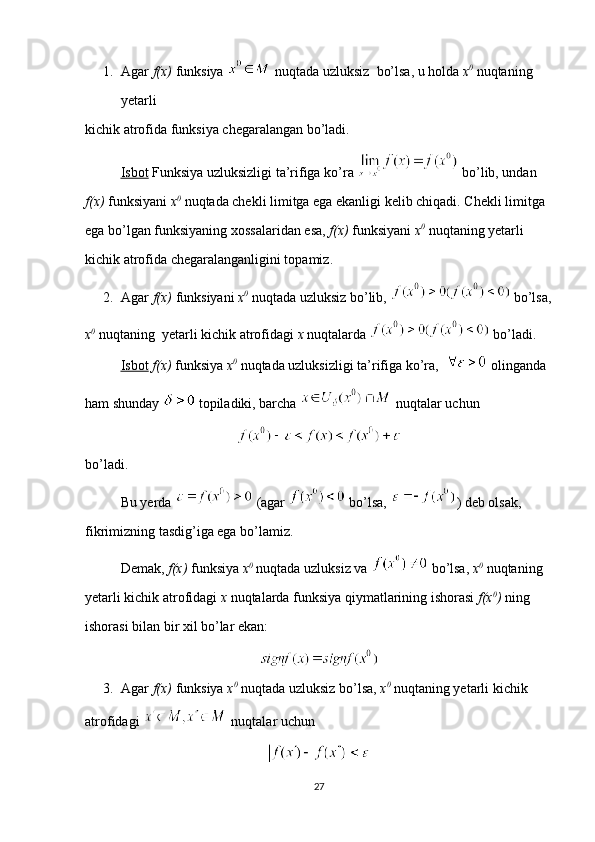 1. Agar  f(x)  funksiya   nuqtada uzluksiz  bo’lsa, u holda  x 0
  nuqtaning 
yetarli 
kichik atrofida funksiya chegaralangan bo’ladi.
Isbot  Funksiya uzluksizligi ta’rifiga ko’ra   bo’lib, undan 
f(x)  funksiyani  x 0
  nuqtada chekli limitga ega ekanligi kelib chiqadi. Chekli limitga 
ega bo’lgan funksiyaning xossalaridan esa,  f(x)  funksiyani  x 0
  nuqtaning yetarli 
kichik atrofida chegaralanganligini topamiz.
2. Agar  f(x)  funksiyani  x 0
  nuqtada uzluksiz bo’lib,   bo’lsa,
x 0
  nuqtaning  yetarli kichik atrofidagi  x  nuqtalarda   bo’ladi.
Isbot   f(x)  funksiya  x 0
  nuqtada uzluksizligi ta’rifiga ko’ra,    olinganda 
ham shunday   topiladiki, barcha   nuqtalar uchun 
bo’ladi.
Bu yerda   (agar   bo’lsa,  ) deb olsak, 
fikrimizning tasdig’iga ega bo’lamiz. 
Demak,  f(x)  funksiya  x 0
  nuqtada uzluksiz va   bo’lsa,  x 0
  nuqtaning 
yetarli kichik atrofidagi  x  nuqtalarda funksiya qiymatlarining ishorasi  f(x 0
)  ning 
ishorasi bilan bir xil bo’lar ekan:
3. Agar  f(x)  funksiya  x 0
  nuqtada uzluksiz bo’lsa,  x 0
  nuqtaning yetarli kichik 
atrofidagi   nuqtalar uchun 
27 