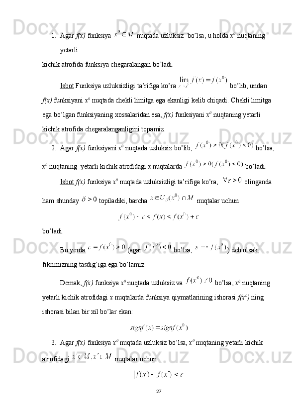 1. Agar  f(x)  funksiya   nuqtada uzluksiz  bo’lsa, u holda  x 0
  nuqtaning 
yetarli 
kichik atrofida funksiya chegaralangan bo’ladi.
Isbot  Funksiya uzluksizligi ta’rifiga ko’ra   bo’lib, undan 
f(x)  funksiyani  x 0
  nuqtada chekli limitga ega ekanligi kelib chiqadi. Chekli limitga 
ega bo’lgan funksiyaning xossalaridan esa,  f(x)  funksiyani  x 0
  nuqtaning yetarli 
kichik atrofida chegaralanganligini topamiz.
2. Agar  f(x)  funksiyani  x 0
  nuqtada uzluksiz bo’lib,   bo’lsa,
x 0
  nuqtaning  yetarli kichik atrofidagi  x  nuqtalarda   bo’ladi.
Isbot   f(x)  funksiya  x 0
  nuqtada uzluksizligi ta’rifiga ko’ra,    olinganda 
ham shunday   topiladiki, barcha   nuqtalar uchun 
bo’ladi.
Bu yerda   (agar   bo’lsa,  ) deb olsak, 
fikrimizning tasdig’iga ega bo’lamiz. 
Demak,  f(x)  funksiya  x 0
  nuqtada uzluksiz va   bo’lsa,  x 0
  nuqtaning 
yetarli kichik atrofidagi  x  nuqtalarda funksiya qiymatlarining ishorasi  f(x 0
)  ning 
ishorasi bilan bir xil bo’lar ekan:
3. Agar  f(x)  funksiya  x 0
  nuqtada uzluksiz bo’lsa,  x 0
  nuqtaning yetarli kichik 
atrofidagi   nuqtalar uchun 
27