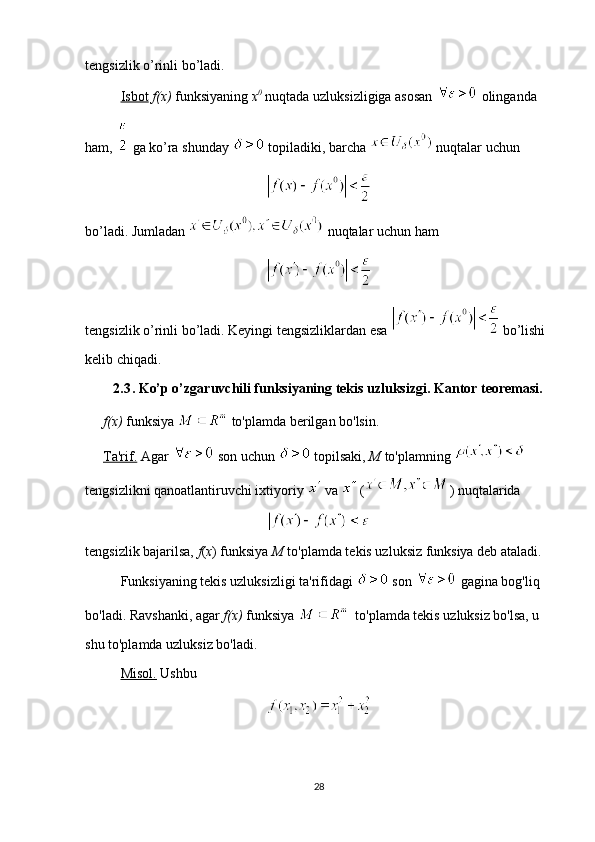 tengsizlik o’rinli bo’ladi. 
Isbot   f(x)  funksiyaning  x 0
  nuqtada uzluksizligiga asosan   olinganda 
ham,   ga ko’ra shunday   topiladiki, barcha   nuqtalar uchun 
bo’ladi. Jumladan   nuqtalar uchun ham 
 
tengsizlik o’rinli bo’ladi. Keyingi tengsizliklardan esa   bo’lishi 
kelib chiqadi.
2.3 . Ko’p o’zgaruvchili funksiyaning tekis uzluksizgi. Kantor teoremasi.
f(x)  funksiya   to'plamda berilgan bo'lsin.
Ta'rif.  Agar   son uchun   topilsaki,  M  to'plamning   
tengsizlikni qanoatlantiruvchi ixtiyoriy   va   ( ) nuqtalarida
tengsizlik bajarilsa,  f ( x ) funksiya  M  to'plamda tekis uzluksiz funksiya deb ataladi.
Funksiyaning tekis uzluksizligi ta'rifidagi   son   gagina bog'liq 
bo'ladi. Ravshanki, agar  f(x)  funksiya    to'plamda tekis uzluksiz bo'lsa, u 
shu to'plamda uzluksiz bo'ladi. 
Misol.  Ushbu  
28 