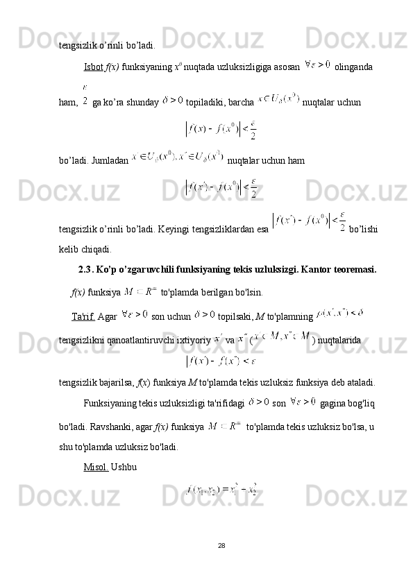 tengsizlik o’rinli bo’ladi. 
Isbot   f(x)  funksiyaning  x 0
  nuqtada uzluksizligiga asosan   olinganda 
ham,   ga ko’ra shunday   topiladiki, barcha   nuqtalar uchun 
bo’ladi. Jumladan   nuqtalar uchun ham 
 
tengsizlik o’rinli bo’ladi. Keyingi tengsizliklardan esa   bo’lishi 
kelib chiqadi.
2.3 . Ko’p o’zgaruvchili funksiyaning tekis uzluksizgi. Kantor teoremasi.
f(x)  funksiya   to'plamda berilgan bo'lsin.
Ta'rif.  Agar   son uchun   topilsaki,  M  to'plamning   
tengsizlikni qanoatlantiruvchi ixtiyoriy   va   ( ) nuqtalarida
tengsizlik bajarilsa,  f ( x ) funksiya  M  to'plamda tekis uzluksiz funksiya deb ataladi.
Funksiyaning tekis uzluksizligi ta'rifidagi   son   gagina bog'liq 
bo'ladi. Ravshanki, agar  f(x)  funksiya    to'plamda tekis uzluksiz bo'lsa, u 
shu to'plamda uzluksiz bo'ladi. 
Misol.  Ushbu  
28