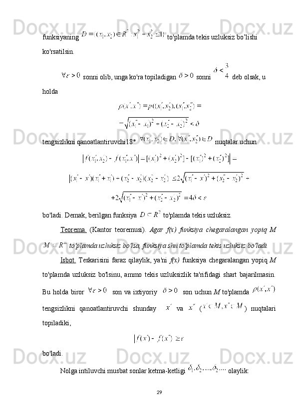 funksiyaning   to'plamda tekis uzluksiz bo’lishi 
ko'rsatilsin.
 sonni olib, unga ko'ra topiladigan   sonni   deb olsak, u 
holda
tengsizlikni qanoatlantiruvchi18*    nuqtalar uchun 
 
bo'ladi. Demak, berilgan funksiya   to'plamda tekis uzluksiz. 
Teorema.   (Kantor   teoremusi).   Agar   f(x)   funksiya   chegaralangan   yopiq   M
 to'plamda uzluksiz bo'lsa, funksiya shu to'plamda tekis uzluksiz bo'ladi.  
Isbot.   Teskarisini   faraz   qilaylik,  ya'ni   f(x)   funksiya   chegaralangan   yopiq   M
to'plamda   uzluksiz   bo'lsinu,   ammo   tekis   uzluksizlik   ta'rifidagi   shart   bajarilmasin.
Bu holda biror      son va ixtiyoriy       son uchun   M   to'plamda  
tengsizlikni   qanoatlantiruvchi   shunday       va     ( )   nuqtalari
topiladiki,
bo'ladi.
Nolga intiluvchi musbat sonlar ketma-ketligi   olaylik: 
29 