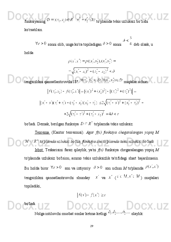 funksiyaning   to'plamda tekis uzluksiz bo’lishi 
ko'rsatilsin.
 sonni olib, unga ko'ra topiladigan   sonni   deb olsak, u 
holda
tengsizlikni qanoatlantiruvchi18*    nuqtalar uchun 
 
bo'ladi. Demak, berilgan funksiya   to'plamda tekis uzluksiz. 
Teorema.   (Kantor   teoremusi).   Agar   f(x)   funksiya   chegaralangan   yopiq   M
 to'plamda uzluksiz bo'lsa, funksiya shu to'plamda tekis uzluksiz bo'ladi.  
Isbot.   Teskarisini   faraz   qilaylik,  ya'ni   f(x)   funksiya   chegaralangan   yopiq   M
to'plamda   uzluksiz   bo'lsinu,   ammo   tekis   uzluksizlik   ta'rifidagi   shart   bajarilmasin.
Bu holda biror      son va ixtiyoriy       son uchun   M   to'plamda  
tengsizlikni   qanoatlantiruvchi   shunday       va     ( )   nuqtalari
topiladiki,
bo'ladi.
Nolga intiluvchi musbat sonlar ketma-ketligi   olaylik: 
29
