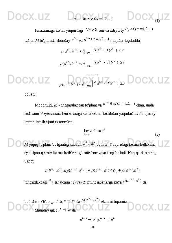   (1)
Farazimizga ko'ra, yuqoridagi    son va ixtiyoriy   
uchun  M  to'plamda shunday   va     nuqtalar topiladiki,
 va 
 va 
. . . . . . 
 va 
bo'ladi.
Modomiki,  M  - chegaralangan to'plam va   ekan, unda 
Boltsano-Veyershtrass teoremasiga ko'ra ketma-ketlikdan yaqinlashuvchi qismiy 
ketma-ketlik ajratish mumkin:
  (2)
M  yopiq to'plam bo'lganligi sababli   bo'ladi. Yuqoridagi ketma-ketlikdan 
ajratilgan qismiy ketma-ketlikning limiti ham  a  ga teng bo'ladi. Haqiqatdan ham, 
ushbu
tengsizlikdagi   lar uchun (1) va (2) munosabatlarga ko'ra   da 
bo'lishini e'tiborga olib,   da   ekanini topamiz. 
Shunday qilib,   da 
.
30 