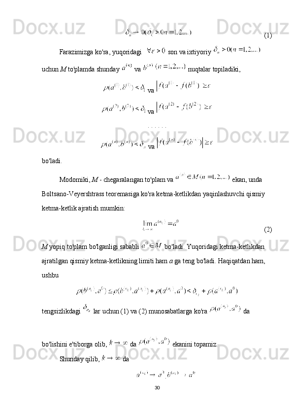 (1)
Farazimizga ko'ra, yuqoridagi    son va ixtiyoriy   
uchun  M  to'plamda shunday   va     nuqtalar topiladiki,
 va 
 va 
. . . . . . 
 va 
bo'ladi.
Modomiki,  M  - chegaralangan to'plam va   ekan, unda 
Boltsano-Veyershtrass teoremasiga ko'ra ketma-ketlikdan yaqinlashuvchi qismiy 
ketma-ketlik ajratish mumkin:
  (2)
M  yopiq to'plam bo'lganligi sababli   bo'ladi. Yuqoridagi ketma-ketlikdan 
ajratilgan qismiy ketma-ketlikning limiti ham  a  ga teng bo'ladi. Haqiqatdan ham, 
ushbu
tengsizlikdagi   lar uchun (1) va (2) munosabatlarga ko'ra   da 
bo'lishini e'tiborga olib,   da   ekanini topamiz. 
Shunday qilib,   da 
.
30