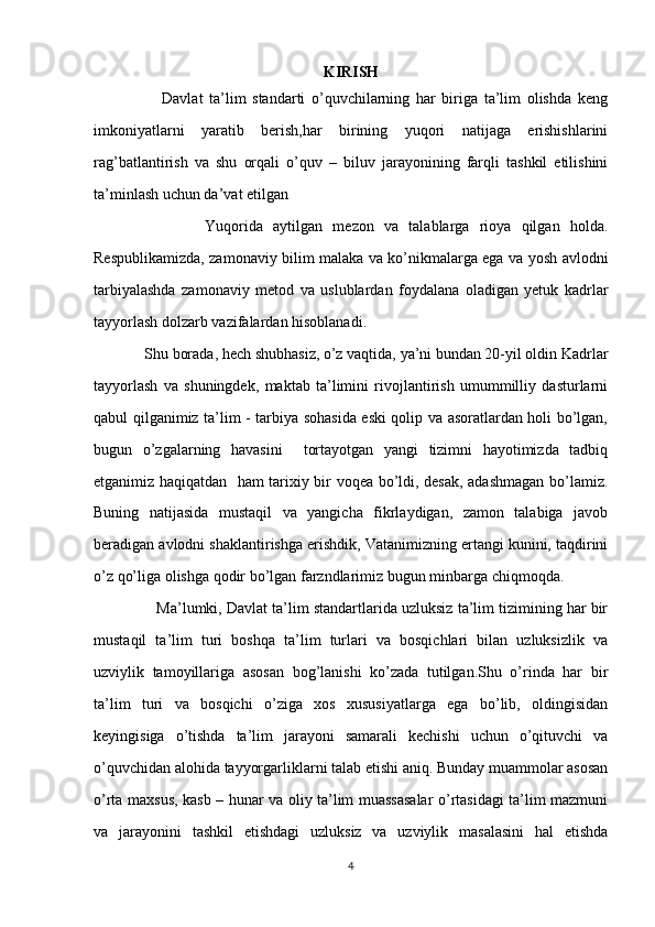 KIRISH
                      Davlat   ta’lim   standarti   o’quvchilarning   har   biriga   ta’lim   olishda   keng
imkoniyatlarni   yaratib   berish,har   birining   yuqori   natijaga   erishishlarini
rag’batlantirish   va   shu   orqali   o’quv   –   biluv   jarayonining   farqli   tashkil   etilishini
ta’minlash uchun da’vat etilgan
                      Yuqorida   aytilgan   mezon   va   talablarga   rioya   qilgan   holda.
Respublikamizda, zamonaviy bilim malaka va ko’nikmalarga ega va yosh avlodni
tarbiyalashda   zamonaviy   metod   va   uslublardan   foydalana   oladigan   yetuk   kadrlar
tayyorlash dolzarb vazifalardan hisoblanadi. 
             Shu borada, hech shubhasiz, o’z vaqtida, ya’ni bundan 20-yil oldin Kadrlar
tayyorlash   va   shuningdek,   maktab   ta’limini   rivojlantirish   umummilliy   dasturlarni
qabul qilganimiz ta’lim - tarbiya sohasida eski qolip va asoratlardan holi bo’lgan,
bugun   o’zgalarning   havasini     tortayotgan   yangi   tizimni   hayotimizda   tadbiq
etganimiz haqiqatdan   ham tarixiy bir voqea bo’ldi, desak, adashmagan bo’lamiz.
Buning   natijasida   mustaqil   va   yangicha   fikrlaydigan,   zamon   talabiga   javob
beradigan avlodni shaklantirishga erishdik, Vatanimizning ertangi kunini, taqdirini
o’z qo’liga olishga qodir bo’lgan farzndlarimiz bugun minbarga chiqmoqda.
               Ma’lumki, Davlat ta’lim standartlarida uzluksiz ta’lim tizimining har bir
mustaqil   ta’lim   turi   boshqa   ta’lim   turlari   va   bosqichlari   bilan   uzluksizlik   va
uzviylik   tamoyillariga   asosan   bog’lanishi   ko’zada   tutilgan.Shu   o’rinda   har   bir
ta’lim   turi   va   bosqichi   o’ziga   xos   xususiyatlarga   ega   bo’lib,   oldingisidan
keyingisiga   o’tishda   ta’lim   jarayoni   samarali   kechishi   uchun   o’qituvchi   va
o’quvchidan alohida tayyorgarliklarni talab etishi aniq. Bunday muammolar asosan
o’rta maxsus, kasb – hunar va oliy ta’lim muassasalar  o’rtasidagi ta’lim mazmuni
va   jarayonini   tashkil   etishdagi   uzluksiz   va   uzviylik   masalasini   hal   etishda
4
