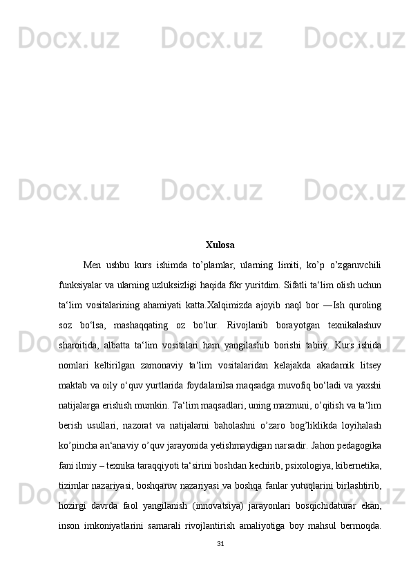 Xulosa
Men   ushbu   kurs   ishimda   to’plamlar,   ularning   limiti,   ko’p   o’zgaruvchili
funksiyalar va ularning uzluksizligi haqida fikr yuritdim. Sifatli ta‘lim olish uchun
ta‘lim   vositalarining   ahamiyati   katta.Xalqimizda   ajoyib   naql   bor   ―Ish   quroling
soz   bo‘lsa,   mashaqqating   oz   bo‘lur.   Rivojlanib   borayotgan   texnikalashuv
sharoitida,   albatta   ta‘lim   vositalari   ham   yangilashib   borishi   tabiiy.   Kurs   ishida
nomlari   keltirilgan   zamonaviy   ta‘lim   vositalaridan   kelajakda   akadamik   litsey
maktab va oily o‘quv yurtlarida foydalanilsa maqsadga muvofiq bo‘ladi va yaxshi
natijalarga erishish mumkin. Ta‘lim maqsadlari, uning mazmuni, o’qitish va ta‘lim
berish   usullari,   nazorat   va   natijalarni   baholashni   o’zaro   bog’liklikda   loyihalash
ko’pincha an‘anaviy o’quv jarayonida yetishmaydigan narsadir. Jahon pedagogika
fani ilmiy – texnika taraqqiyoti ta‘sirini boshdan kechirib, psixologiya, kibernetika,
tizimlar nazariyasi, boshqaruv nazariyasi va boshqa fanlar yutuqlarini birlashtirib,
hozirgi   davrda   faol   yangilanish   (innovatsiya)   jarayonlari   bosqichidaturar   ekan,
inson   imkoniyatlarini   samarali   rivojlantirish   amaliyotiga   boy   mahsul   bermoqda.
31 