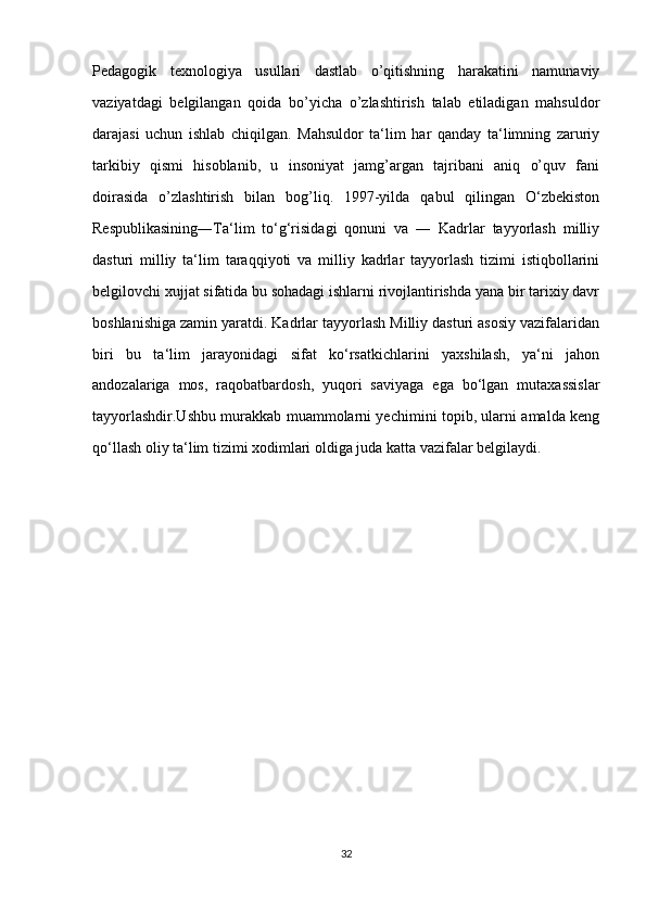 edagogik   texnologiya   usullari   dastlab   o’qitishning   harakatini   namunaviy
vaziyatdagi   belgilangan   qoida   bo’yicha   o’zlashtirish   talab   etiladigan   mahsuldor
darajasi   uchun   ishlab   chiqilgan.   Mahsuldor   ta‘lim   har   qanday   ta‘limning   zaruriy
tarkibiy   qismi   hisoblanib,   u   insoniyat   jamg’argan   tajribani   aniq   o’quv   fani
doirasida   o’zlashtirish   bilan   bog’liq.   1997-yilda   qabul   qilingan   O‘zbekiston
Respublikasining―Ta‘lim   to‘g‘risidagi   qonuni   va   ―   Kadrlar   tayyorlash   milliy
dasturi   milliy   ta‘lim   taraqqiyoti   va   milliy   kadrlar   tayyorlash   tizimi   istiqbollarini
belgilovchi xujjat sifatida bu sohadagi ishlarni rivojlantirishda yana bir tarixiy davr
boshlanishiga zamin yaratdi. Kadrlar tayyorlash Milliy dasturi asosiy vazifalaridan
biri   bu   ta‘lim   jarayonidagi   sifat   ko‘rsatkichlarini   yaxshilash,   ya‘ni   jahon
andozalariga   mos,   raqobatbardosh,   yuqori   saviyaga   ega   bo‘lgan   mutaxassislar
tayyorlashdir.Ushbu murakkab muammolarni yechimini topib, ularni amalda keng
qo‘llash oliy ta‘lim tizimi xodimlari oldiga juda katta vazifalar belgilaydi. 
32