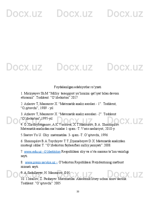 Foydalanilgan adabiyotlar ro’yxati
1. Mirziyayev Sh.M “Milliy  taraqqiyot yo’limizni qat’iyat bilan davom 
ettiramiz” .Toshkent. “O’zbekiston” 2017
2. Azlarov T, Mansurov X. “Matematik analiz asoslari - 1”. Toshkent, 
“O,qituvchi”, 1989 - yil
3. Azlarov T, Mansurov X. “Matematik analiz assoslari -2”. Toshkent 
“O’zbekirton”,1995-yil
4. G.Xurdoyberganov, A.K.Vorisova, X.T.Mansurov, B.A. Shoimqulov. 
Matematik analizdan ma’ruzalar 1-qism.-T.:Voris nashiriyot, 2010-y.
5.Soatov Yo.U. Oliy  matematika. 3- qism.-T.:O’qituvchi, 1996.
6. Shoimqulov B.A.Tuychiyev T.T.,Djumaboyev D.X. Matematik analizdan 
mustaqil ishlar.T. “O’zbekiston faylasuflari milliy jamiyati”.2008.
7.  www.edu.uz - O’zbekiston  Respublikasi oliy va o’rta maxsus ta’lim vazirligi 
sayti.
8.   www.press-service.uz –  O’bekiston Republikasi Prezidentining matbuot 
xizmati sayti.
9. A.Sadullayev, H. Mansurov, G.H
10. I.Israilov, Z. Pashayev. Matematika. Akademik litsey uchun sinov darslik.  
Toshkent .”O’qituvchi” 2005
33 