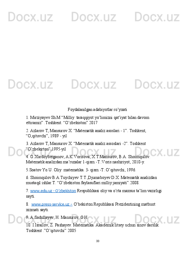 Foydalanilgan adabiyotlar ro’yxati
1. Mirziyayev Sh.M “Milliy  taraqqiyot yo’limizni qat’iyat bilan davom 
ettiramiz” .Toshkent. “O’zbekiston” 2017
2. Azlarov T, Mansurov X. “Matematik analiz asoslari - 1”. Toshkent, 
“O,qituvchi”, 1989 - yil
3. Azlarov T, Mansurov X. “Matematik analiz assoslari -2”. Toshkent 
“O’zbekirton”,1995-yil
4. G.Xurdoyberganov, A.K.Vorisova, X.T.Mansurov, B.A. Shoimqulov. 
Matematik analizdan ma’ruzalar 1-qism.-T.:Voris nashiriyot, 2010-y.
5.Soatov Yo.U. Oliy  matematika. 3- qism.-T.:O’qituvchi, 1996.
6. Shoimqulov B.A.Tuychiyev T.T.,Djumaboyev D.X. Matematik analizdan 
mustaqil ishlar.T. “O’zbekiston faylasuflari milliy jamiyati”.2008.
7.  www.edu.uz - O’zbekiston  Respublikasi oliy va o’rta maxsus ta’lim vazirligi 
sayti.
8.   www.press-service.uz –  O’bekiston Republikasi Prezidentining matbuot 
xizmati sayti.
9. A.Sadullayev, H. Mansurov, G.H
10. I.Israilov, Z. Pashayev. Matematika. Akademik litsey uchun sinov darslik.  
Toshkent .”O’qituvchi” 2005
33