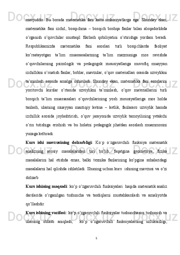 mavjuddir.   Bu   borada   matematika   fani   katta   imkoniyatlarga   ega.   Shunday   ekan,
matematika   fani   izchil,   bosqichma   –   bosqich   boshqa   fanlar   bilan   aloqadorlikda
o’rganish   o’quvchilar   mustaqil   fikrlash   qobiliyatini   o’stirishga   yordam   beradi.
Respublikamizda   matematika   fani   asoslari   turli   bosqichlarda   faoliyat
ko’rsatayotgan   ta’lim   muassasalarining   ta’lim   mazmuniga   mos   ravishda
o’quvchilarning   psixologik   va   pedagogok   xususiyatlariga   muvofiq   muayyan
izchillikni o’rnatish fanlar, boblar, mavzular, o’quv materiallari orasida uzviylikni
ta’minlash   asosida   amalga   oshiriladi.   Shunday   ekan,   matematika   fani   asoslarini
yorituvchi   kurslar   o’rtasida   uzviylikni   ta’minlash,   o’quv   materiallarini   turli
bosqich   ta’lim   muassasalari   o’quvchilarining   yosh   xususiyatlariga   mos   holda
tanlash,   ularning   muayyan   mantiqiy   ketma   –   ketlik,   fanlararo   uzviylik   hamda
izchillik   asosida   joylashtirish,   o’quv   jarayonida   uzviylik   tamoyilining   yetakchi
o’rin   tutishiga   erishish   va   bu   holatni   pedagogik   jihatdan   asoslash   muammosini
yuzaga keltiradi.
Kurs   ishi   mavzusining   dolzarbligi:   Ko`p   o`zgaruvchili   funksiya   matematik
analizning   asosiy   masalalaridan   biri   bo’lib,   faqatgina   geometriya,   fizika
masalalarini   hal   etishda   emas,   balki   texnika   fanlarining   ko’pgina   sohalaridagi
masalalarni hal qilishda ishlatiladi. Shuning uchun kurs   ishining mavzusi va o’zi
dolzarb
Kurs ishining maqsadi : ko’p o’zgaruvchili funksiyalari   haqida matematik analiz
darslarida   o’rganilgan   tushuncha   va   tasdiqlarni   mustahkamlash   va   amaliyotda
qo’llashdir.
Kurs ishining vazifasi:     ko’p o’zgaruvchili funksiyalar tushunchasini tushunish va
ularning   oblasti   aniqlash;     ko’p   o’zgaruvchili   funksiyalarning   uzluksizligi,
5