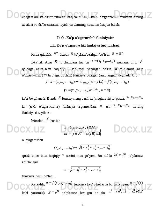 chegaralari   va   ekstremumlari   haqida   bilish;     ko’p   o’zgaruvchili   funksiyalarning
xosilasi va differensialini topish va ularning xossalari haqida bilish.
I bob. Ko’p o’zgaruvchili funksiyalar
1.1 . Ko‘p o‘zgaruvchili funksiya tushunchasi.
Faraz qilaylik, m	R  fazoda 	E  to‘plam berilgan bo‘lsin: 	mR	E	 .
1-ta’rif.   Agar  	
E   to‘plamdagi   har   bir  	)	,...	,	(	mx	x	x	x	2	1	   nuqtaga   biror  	f
qoidaga   ko‘ra   bitta   haqiqiy  	
u   son   mos   qo‘yilgan   bo‘lsa,  	E   to‘plamda   ko‘p
o‘zgaruvchili (	
m  ta o‘zgaruvchili) funksiya berilgan (aniqlangan) deyiladi.  Uni 	
u	x	x	x	x	f	m			)	,...,	,	(	:	2	1
 yoki 	)	,...,	,	(	)	(	mx	x	x	f	x	f	u	2	1			
)	,	)	,...,	,	(	(	R	u	R	x	x	x	x	m	m				2	1
kabi belgilanadi. Bunda 	
E  funksiyaning berilish (aniqlanish) to‘plami, 	mx	x	x	,...,	,	2	1
lar   (erkli   o‘zgaruchilar)   funksiya   argumentlari,  	
u   esa  	mx	x	x	,...,	,	2	1   larning
funksiyasi deyiladi. 
Masalan, 	
f  har bir 	
	
1021
 
),(: ,),...,(
xRxM Mxxxx
m m	
nuqtaga ushbu	
2	22	21	2	1	1	m	m	x	x	x	x	x	x						...	)	,...,	,	(
qoida   bilan   bitta   haqiqiy  	
u   sonini   mos   qo‘ysin.   Bu   holda  	mR	M	   to‘plamda
aniqlangan 	
2	22	21	1	mx	x	x	u						...
funksiya hosil bo‘ladi.
Aytaylik , 	
)	,...	,	(	mx	x	x	f	u	2	1	   funksiya  ( ko ‘ p   hollarda   bu   funksiyani  	)	(x	f	u	
kabi   yozamiz )  	
mR	E	   to ‘ plamda   berilgan   bo ‘ lsin .  	E	x	x	x	x	m			)	,...,	,	(	0	02	01	0
6 