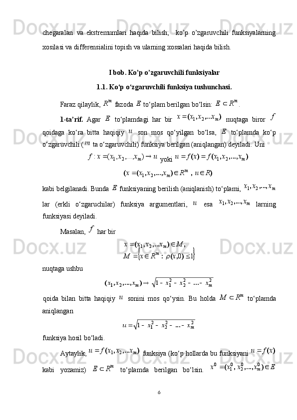 chegaralari   va   ekstremumlari   haqida   bilish;     ko’p   o’zgaruvchili   funksiyalarning
xosilasi va differensialini topish va ularning xossalari haqida bilish.
I bob. Ko’p o’zgaruvchili funksiyalar
1.1 . Ko‘p o‘zgaruvchili funksiya tushunchasi.
Faraz qilaylik, m	R  fazoda 	E  to‘plam berilgan bo‘lsin: 	mR	E	 .
1-ta’rif.   Agar  	
E   to‘plamdagi   har   bir  	)	,...	,	(	mx	x	x	x	2	1	   nuqtaga   biror  	f
qoidaga   ko‘ra   bitta   haqiqiy  	
u   son   mos   qo‘yilgan   bo‘lsa,  	E   to‘plamda   ko‘p
o‘zgaruvchili (	
m  ta o‘zgaruvchili) funksiya berilgan (aniqlangan) deyiladi.  Uni 	
u	x	x	x	x	f	m			)	,...,	,	(	:	2	1
 yoki 	)	,...,	,	(	)	(	mx	x	x	f	x	f	u	2	1			
)	,	)	,...,	,	(	(	R	u	R	x	x	x	x	m	m				2	1
kabi belgilanadi. Bunda 	
E  funksiyaning berilish (aniqlanish) to‘plami, 	mx	x	x	,...,	,	2	1
lar   (erkli   o‘zgaruchilar)   funksiya   argumentlari,  	
u   esa  	mx	x	x	,...,	,	2	1   larning
funksiyasi deyiladi. 
Masalan, 	
f  har bir 	
	
1021
 
),(: ,),...,(
xRxM Mxxxx
m m	
nuqtaga ushbu	
2	22	21	2	1	1	m	m	x	x	x	x	x	x						...	)	,...,	,	(
qoida   bilan   bitta   haqiqiy  	
u   sonini   mos   qo‘ysin.   Bu   holda  	mR	M	   to‘plamda
aniqlangan 	
2	22	21	1	mx	x	x	u						...
funksiya hosil bo‘ladi.
Aytaylik , 	
)	,...	,	(	mx	x	x	f	u	2	1	   funksiya  ( ko ‘ p   hollarda   bu   funksiyani  	)	(x	f	u	
kabi   yozamiz )  	
mR	E	   to ‘ plamda   berilgan   bo ‘ lsin .  	E	x	x	x	x	m			)	,...,	,	(	0	02	01	0
6