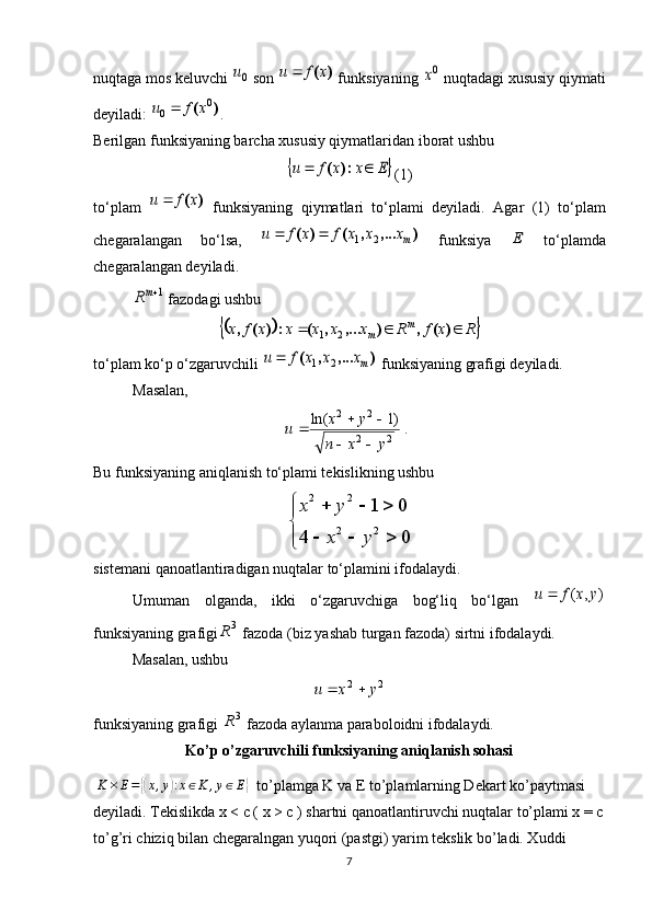 nuqtaga mos keluvchi 0u  son 	)	(x	f	u	  funksiyaning 	0x  nuqtadagi xususiy qiymati
deyiladi: 	
)	(	0	0	x	f	u	 .
Berilgan funksiyaning barcha xususiy qiymatlaridan iborat ushbu 	
	E	x	x	f	u			:)	(
(1)
to‘plam  	
)	(x	f	u	   funksiyaning   qiymatlari   to‘plami   deyiladi.   Agar   (1)   to‘plam
chegaralangan   bo‘lsa,  	
)	,...	,	(	)	(	mx	x	x	f	x	f	u	2	1		   funksiya  	E   to‘plamda
chegaralangan deyiladi. 	
1mR
 fazodagi ushbu	
			R	x	f	R	x	x	x	x	x	f	x	m	m				)	(	,	)	,...	,	(	:	)	(	,	2	1
to‘plam ko‘p o‘zgaruvchili 	
)	,...	,	(	mx	x	x	f	u	2	1	  funksiyaning grafigi deyiladi. 
Masalan, 	
.)1	ln(	
2	2	
2	2	
y	x	n	
y	x	u	
		
		
Bu funksiyaning aniqlanish to‘plami tekislikning ushbu	
2 2	
2 2	
1 0	
4 0
x y	
x y	
	  	
	
  	
sistemani qanoatlantiradigan nuqtalar to‘plamini ifodalaydi.
Umuman   olganda,   ikki   o‘zgaruvchiga   bog‘liq   bo‘lgan  	
)	,	(	y	x	f	u	
funksiyaning grafigi 3
R
 fazoda (biz yashab turgan fazoda) sirtni ifodalaydi. 
Masalan, ushbu 	
2	2	y	x	u		
funksiyaning grafigi  3
R
 fazoda aylanma paraboloidni ifodalaydi.
Ko’p o’zgaruvchili funksiyaning aniqlanish sohasi
  K × E =	
{( x , y	) : x ∈ K , y ∈ E	}
   to’plamga K va E to’plamlarning Dekart ko’paytmasi 
deyiladi. Tekislikda x < c ( x > c ) shartni qanoatlantiruvchi nuqtalar to’plami x = c
to’g’ri chiziq bilan chegaralngan yuqori (pastgi) yarim tekslik bo’ladi. Xuddi 
7