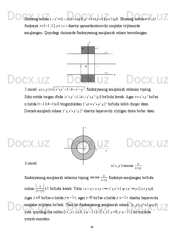 Shuning uchun  1 − x 2
= ( 1 − x ) ( 1 + x ) ≥ 0 , y 2
− 1 = ( y − 1 ) ( y + 1 ) ≥ 0
. Shuning uchun  u ( x , y )
 
funksiya x∈[−1;1],y∈¿∪¿  shartni qanoatlantiruvchi nuqtalar to'plamida 
aniqlangan.  Quyidagi chizmada funksiyaning aniqlanish sohasi tasvirlangan.
2-misol. 
u ( x , y ) =	
√( x 2
+ y 2
− 1	)( 4 − x 2
− y 2	)
 funksiyaning aniqlanish sohasini toping.  
Ildiz ostida turgan ifoda 	
( x 2
+ y 2
− 1	)( 4 −	( x 2
+ y 2	))
≥ 0
 bo'lishi kerak. Agar 
t = x 2
+ y 2
 bo'lsa
u holda  ( t − 1 ) ( 4 − t ) ≥ 0
 tengsizlikdan 
1 2
≤ t = x 2
+ y 2
≤ 2 2
 bo'lishi kelib chiqar ekan. 
Demak aniqlash sohasi 	
12≤x2+y2≤22  shartni bajaruvchi o'yilgan doira bo'lar ekan.
3-misol.	
u(x,y)=arccos	 	x
x+y  
funksiyaning aniqlanish sohasini toping. 	
arccos	 	x
x+y  funksiya aniqlangan bo'lishi 
uchun 	
| x
x + y	| ≤ 1
 bo'lishi kerak. Ya'ni  ¿ x ∨ ≤ ∨ x + y ∨ ⇔ x 2
≤ x 2
+ 2 xy + y 2
⇔ y ( 2 x + y ) ≥ 0
. 
Agar 	
y≥0  bo'lsa u holda 	y≥−2x , agar 	y<0  bo'lsa u holda 	y≤−2x  shartni bajaruvchi
nuqtalar to'plami bo'ladi. Yani bu funksiyaning aniqlanish sohasi 	
{(x,y):y2+2xy	≥0}  
yoki quyidagicha ushbu  { ( x , y ) : y ≥ 0 , y ≥ − 2 x } ∪ { ( x , y ) : y < 0 , y ≤ − 2 x }
 ko'rinishda 
yozish mumkin.
10 