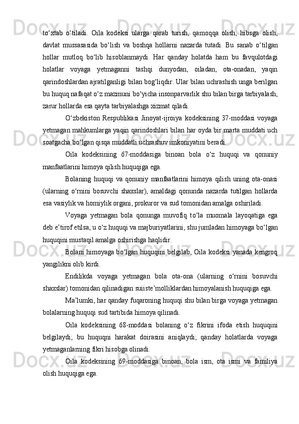 t о ‘xtab   о ‘tiladi.   Oila   kodeksi   ularga   qarab   turish,   qamoqqa   olish,   hibsga   olish,
davlat   mussasasida   b о ‘lish   va   boshqa   hollarni   nazarda   tutadi.   Bu   sanab   о ‘tilgan
hollar   mutloq   b о ‘lib   hisoblanmaydi.   Har   qanday   holatda   ham   bu   favqulotdagi
holatlar   voyaga   yetmaganni   tashqi   dunyodan,   oiladan,   ota-onadan,   yaqin
qarindoshlardan ajratilganligi bilan bog‘liqdir. Ular bilan uchrashish unga berilgan
bu huquq nafaqat  о ‘z mazmuni b о ‘yicha insonparvarlik shu bilan birga tarbiyalash,
zarur hollarda esa qayta tarbiyalashga xizmat qiladi.
О ‘zbekiston   Respublikasi   Jinoyat-ijroiya   kodeksining   37-moddasi   voyaga
yetmagan mahkumlarga yaqin qarindoshlari bilan har oyda bir marta muddati uch
soatgacha b о ‘lgan qisqa muddatli uchrashuv imkoniyatini beradi.
Oila   kodeksining   67-moddasiga   binoan   bola   о ‘z   huquqi   va   qonuniy
manfaatlarini himoya qilish huquqiga ega.
Bolaning   huquqi   va   qonuniy   manfaatlarini   himoya   qilish   uning   ota-onasi
(ularning   о ‘rnini   bosuvchi   shaxslar),   amaldagi   qonunda   nazarda   tutilgan   hollarda
esa vasiylik va homiylik organi, prokuror va sud tomonidan amalga oshiriladi.
Voyaga   yetmagan   bola   qonunga   muvofiq   t о ‘la   muomala   layoqatiga   ega
deb e’tirof etilsa, u  о ‘z huquqi va majburiyatlarini, shu jumladan himoyaga b о ‘lgan
huquqini mustaqil amalga oshirishga haqlidir.
Bolani himoyaga b о ‘lgan huquqini belgilab, Oila kodeksi yanada kengroq
yangilikni olib kirdi.
Endilikda   voyaga   yetmagan   bola   ota-ona   (ularning   о ‘rnini   bosuvchi
shaxslar) tomonidan qilinadigan suiiste’molliklardan himoyalanish huquqiga ega.
Ma’lumki, har qanday fuqaroning huquqi shu bilan birga voyaga yetmagan
bolalarning huquqi sud tartibida himoya qilinadi.
Oila   kodeksining   68-moddasi   bolaning   о ‘z   fikrini   ifoda   etish   huquqini
belgilaydi;   bu   huquqni   harakat   doirasini   aniqlaydi;   qanday   holatlarda   voyaga
yetmaganlarning fikri hisobga olinadi.
Oila   kodeksining   69-moddasiga   binoan,   bola   ism,   ota   ismi   va   familiya
olish huquqiga ega. 