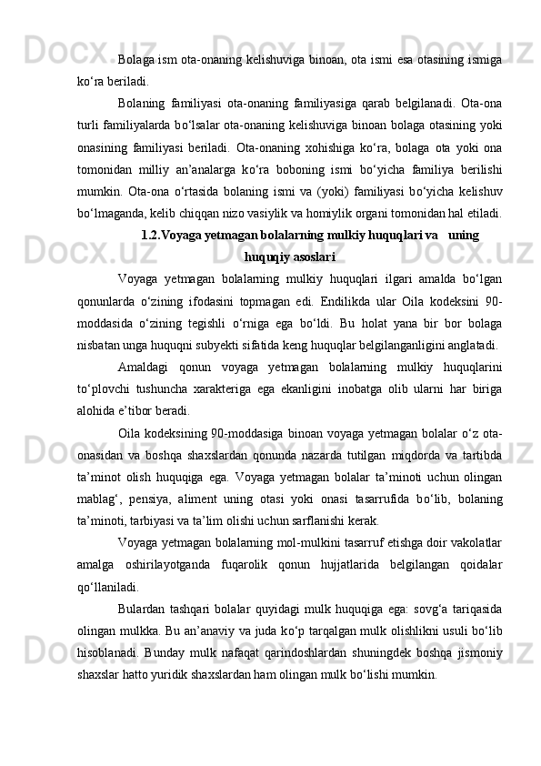 Bolaga ism ota-onaning kelishuviga binoan, ota ismi esa otasining ismiga
k о ‘ra beriladi.
Bolaning   familiyasi   ota-onaning   familiyasiga   qarab   belgilanadi.   Ota-ona
turli familiyalarda b о ‘lsalar  ota-onaning kelishuviga binoan bolaga otasining yoki
onasining   familiyasi   beriladi.   Ota-onaning   xohishiga   k о ‘ra,   bolaga   ota   yoki   ona
tomonidan   milliy   an’analarga   k о ‘ra   boboning   ismi   b о ‘yicha   familiya   berilishi
mumkin.   Ota-ona   о ‘rtasida   bolaning   ismi   va   (yoki)   familiyasi   b о ‘yicha   kelishuv
b о ‘lmaganda, kelib chiqqan nizo vasiylik va homiylik organi tomonidan hal etiladi.
1.2.Voyaga yetmagan bolalarning mulkiy huquqlari va   uning
huquqiy asoslari
Voyaga   yetmagan   bolalarning   mulkiy   huquqlari   ilgari   amalda   bо‘lgan
qonunlarda   о‘zining   ifodasini   topmagan   edi.   Endilikda   ular   Oila   kodeksini   90-
moddasida   о ‘zining   tegishli   о ‘rniga   ega   b о ‘ldi.   Bu   holat   yana   bir   bor   bolaga
nisbatan unga huquqni subyekti sifatida keng huquqlar belgilanganligini anglatadi.
Amaldagi   qonun   voyaga   yetmagan   bolalarning   mulkiy   huquqlarini
t о ‘plovchi   tushuncha   xarakteriga   ega   ekanligini   inobatga   olib   ularni   har   biriga
alohida e’tibor beradi.
Oila kodeksining 90-moddasiga  binoan voyaga yetmagan bolalar   о ‘z ota-
onasidan   va   boshqa   shaxslardan   qonunda   nazarda   tutilgan   miqdorda   va   tartibda
ta’minot   olish   huquqiga   ega.   Voyaga   yetmagan   bolalar   ta’minoti   uchun   olingan
mablag‘,   pensiya,   aliment   uning   otasi   yoki   onasi   tasarrufida   b о ‘lib,   bolaning
ta’minoti, tarbiyasi va ta’lim olishi uchun sarflanishi kerak.
Voyaga yetmagan bolalarning mol-mulkini tasarruf etishga doir vakolatlar
amalga   oshirilayotganda   fuqarolik   qonun   hujjatlarida   belgilangan   qoidalar
q о ‘llaniladi.
Bulardan   tashqari   bolalar   quyidagi   mulk   huquqiga   ega:   sovg‘a   tariqasida
olingan mulkka. Bu an’anaviy va juda k о ‘p tarqalgan mulk olishlikni usuli b о ‘lib
hisoblanadi.   Bunday   mulk   nafaqat   qarindoshlardan   shuningdek   boshqa   jismoniy
shaxslar hatto yuridik shaxslardan ham olingan mulk b о ‘lishi mumkin. 