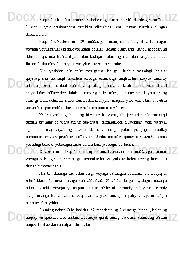 Fuqarolik kodeksi tomonidan belgilangan meros tartibida olingan mulklar.
U   qonun   yoki   vasiyatnoma   tartibida   olinishidan   qat’i   nazar,   ulardan   olingan
daromadlar.
Fuqarolik   kodeksining   29-moddasiga   binoan,   о ‘n   t о ‘rt   yoshga   t о ‘lmagan
voyaga yetmaganlar (kichik yoshdagi bolalar) uchun bitimlarni, ushbu moddaning
ikkinchi   qismida   k о ‘rsatilganlardan   tashqari,   ularning   nomidan   faqat   ota-onasi,
farzandlikka oluvchilari yoki vasiylari tuzishlari mumkin.
Olti   yoshdan   о ‘n   t о ‘rt   yoshgacha   b о ‘lgan   kichik   yoshdagi   bolalar
quyidagilarni   mustaqil   ravishda   amalga   oshirishga   haqlidirlar:   mayda   maishiy
bitimlar;   tekin   manfaat   k о ‘rishga   qaratilgan,   notarial   tasdiqlanishi   yoki   davlat
r о ‘yxatidan   о ‘tkazishni   talab   qilmaydigan   bitimlar;   qonuniy   vakil   yoki   uning
roziligi bilan uchinchi shaxs tomonidan muayyan maqsad yoki erkin tasarruf etish
uchun berilgan mablag‘larni tasarruf etish borasidagi bitimlar.
Kichik   yoshdagi   bolaning   bitimlari   b о ‘yicha,   shu   jumladan   о ‘zi   mustaqil
tuzgan   bitimlar   b о ‘yicha   uning   ota-onasi,   farzandlikka   oluvchilari   yoki   vasiysi,
agar   ular   majburiyatning   buzilishida   о ‘zlarining   ayblari   y о ‘qligini   isbotlay
olmasalar,   mulkiy   javobgar   b о ‘ladilar.   Ushbu   shaxslar   qonunga   muvofiq   kichik
yoshdagi bolalar yetkazgan zarar uchun ham javobgar b о ‘ladilar.
О ‘zbekiston   Respublikasining   Konstitusiyasini   45-moddasiga   binoan
voyaga   yetmaganlar,   mehnatga   layoqatsizlar   va   yolg‘iz   keksalarning   huquqlari
davlat himoyasidadir.
Har  bir  shaxsga   shu  bilan birga  voyaga yetmagan  bolalarni   о ‘z huquq  va
erkinliklarini   himoya   qilishga   k о ‘maklashadi.   Shu   bilan  birga   quyidagini   nazarga
olish   lozimki,   voyaga   yetmagan   bolalar   о ‘zlarini   jismoniy,   ruhiy   va   ijtimoiy
rivojlanishiga   k о ‘ra   hamma   vaqt   ham   u   yoki   boshqa   hayotiy   vaziyatni   t о ‘g‘ri
baholay olmaydilar.
Shuning   uchun   Oila   kodeksi   67-moddasining   2-qismiga   binoan,   bolaning
huquqi   va   qonuniy   manfaatlarini   himoya   qilish   uning   ota-onasi   (ularning   о ‘rnini
boquvchi shaxslar) amalga oshiradilar. 