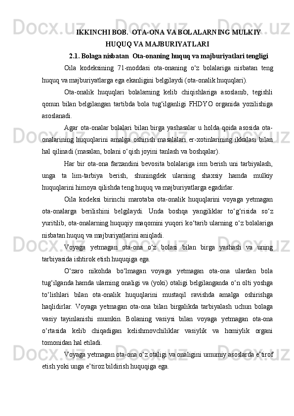 IKKINCHI BOB.   OTA-ONA VA BOLALARNING MULKIY
HUQUQ VA MAJBURIYATLARI
2 . 1 .  Bolaga nisbatan   Ota-ona ning  huquq va majburiyatlari tengligi
Oila   kodeksining   71-moddasi   ota-onaning   о ‘z   bolalariga   nisbatan   teng
huquq va majburiyatlarga ega ekanligini belgilaydi (ota-onalik huquqlari).
Ota-onalik   huquqlari   bolalarning   kelib   chiqishlariga   asoslanib,   tegishli
qonun   bilan   belgilangan   tartibda   bola   tug‘ilganligi   FHDYO   organida   yozilishiga
asoslanadi.
Agar ota-onalar bolalari bilan birga yashasalar  u holda qoida asosida  ota-
onalarining   huquqlarini   amalga   oshirish   masalalari   er-xotinlarining   ikkalasi   bilan
hal qilinadi (masalan, bolani  о ‘qish joyini tanlash va boshqalar).
Har   bir   ota-ona   farzandini   bevosita   bolalariga   ism   berish   uni   tarbiyalash,
unga   ta lim-tarbiya   berish,   shuningdek   ularning   shaxsiy   hamda   mulkiy
huquqlarini himoya qilishda teng huquq va majburiyatlarga egadirlar.
Oila   kodeksi   birinchi   marotaba   ota-onalik   huquqlarini   voyaga   yetmagan
ota-onalarga   berilishini   belgilaydi.   Unda   boshqa   yangiliklar   t о ‘g‘risida   s о ‘z
yuritilib, ota-onalarning huquqiy maqomini yuqori k о ‘tarib ularning  о ‘z bolalariga
nisbatan huquq va majburiyatlarini aniqladi.
Voyaga   yetmagan   ota-ona   о ‘z   bolasi   bilan   birga   yashash   va   uning
tarbiyasida ishtirok etish huquqiga ega.
О ‘zaro   nikohda   b о ‘lmagan   voyaga   yetmagan   ota-ona   ulardan   bola
tug‘ilganda hamda ularning onaligi va (yoki) otaligi belgilanganda   о ‘n olti yoshga
t о ‘lishlari   bilan   ota-onalik   huquqlarini   mustaqil   ravishda   amalga   oshirishga
haqlidirlar.   Voyaga   yetmagan   ota-ona   bilan   birgalikda   tarbiyalash   uchun   bolaga
vasiy   tayinlanishi   mumkin.   Bolaning   vasiysi   bilan   voyaga   yetmagan   ota-ona
о ‘rtasida   kelib   chiqadigan   kelishmovchiliklar   vasiylik   va   homiylik   organi
tomonidan hal etiladi.
Voyaga yetmagan ota-ona  о ‘z otaligi va onaligini umumiy asoslarda e’tirof
etish yoki unga e’tiroz bildirish huquqiga ega. 