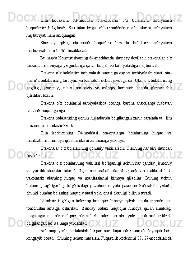 Oila   kodeksini   73-moddasi   ota-onalarni   о ‘z   bolalarini   tarbiyalash
huquqlarini   belgilaydi.   Shu   bilan   birga   ushbu   moddada   о ‘z   bolalarini   tarbiyalash
majburiyati ham aniqlangan.
Shunday   qilib,   ota-onalik   huquqlari   biry о ‘la   bolalarni   tarbiyalash
majburiyati ham b о ‘lib hisoblanadi.
Bu haqda Konstitusiyaning 64-moddasida shunday deyiladi: ota-onalar  о ‘z
farzandlarini voyaga yetgunlariga qadar boqish va tarbiyalashga majburdirlar.
Ota-ona   о ‘z bolalarini tarbiyalash huquqiga ega va tarbiyalashi shart. ota-
ona  о ‘z bolalarining tarbiyasi va kamoloti uchun javobgardir. Ular  о ‘z bolalarining
sog‘ligi,   jismoniy,   ruhiy,   ma’naviy   va   axloqiy   kamoloti   haqida   g‘amx о ‘rlik
qilishlari lozim.
Ota-ona   о ‘z   bolalarini   tarbiyalashda   boshqa   barcha   shaxslarga   nisbatan
ustunlik huquqiga ega.
Ota-ona bolalarining qonun hujjatlarida belgilangan zarur darajada ta lim
olishini ta minlashi kerak.	

Oila   kodeksining   74-moddasi   ota-onalarga   bolalarning   huquq   va
manfaatlarini himoya qilishni ularni zimmasiga yuklaydi.
Ota-onalar  о ‘z bolalarining qonuniy vakillaridir. Ularning har biri shundan
foydalanadi.
Ota-ona   о ‘z   bolalarining   vakillari   b о ‘lganligi   uchun   har   qanday   jismoniy
va   yuridik   shaxslar   bilan   b о ‘lgan   munosabatlarda,   shu   jumladan   sudda   alohida
vakolatsiz   ularning   huquq   va   manfaatlarini   himoya   qiladilar.   Buning   uchun
bolaning   tug‘ilganligi   t о ‘g‘risidagi   guvohnoma   yoki   pasortini   k о ‘rsatishi   yetarli,
chunki bundan bolaning huquqiy otasi yoki onasi ekanligi bilinib turadi.
Nikohsiz   tug‘ilgan   bolaning   huquqini   himoya   qilish,   qoida   asosada   ona
tomonidan   amalga   oshiriladi.   Bunday   bolani   huquqini   himoya   qilish   amaldagi
otaga   agar   ota   о ‘z   otaligini   о ‘z   xohishi   bilan   tan   olsa   yoki   otalik   sud   tartibida
belgilangan b о ‘lsa unga yuklatiladi.
Bolaning   yoshi   kattalashib   borgan   sari   fuqarolik   muomala   layoqati   ham
kengayib boradi. Shuning uchun masalan, Fuqarolik kodeksini 27, 29-moddalarida 