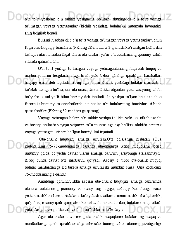о ‘n   t о ‘rt   yoshdan   о ‘n   sakkiz   yoshgacha   b о ‘lgan,   shuningdek   о ‘n   t о ‘rt   yoshga
t о ‘lmagan   voyaga   yetmaganlar   (kichik   yoshdagi   bolalar)ni   muomala   layoqatini
aniq belgilab beradi.
Bularni hisobga olib  о ‘n t о ‘rt yoshga t о ‘lmagan voyaga yetmaganlar uchun
fuqarolik-huquqiy bitimlarni (FKning 28-moddasi 2-qismida k о ‘rsatilgan hollardan
tashqari ular nomidan faqat ularni ota-onalar, ya’ni  о ‘z bolalarining qonuniy vakili
sifatida qatnashadilar.
О ‘n   t о ‘rt   yoshga   t о ‘lmagan   voyaga   yetmaganlarning   fuqarolik   huquq   va
majburiyatlarini   belgilash,   о ‘zgartirish   yoki   bekor   qilishga   qaratilgan   harakatlari
haqiqiy   emas   deb   topiladi.   Biroq   agar   bitim   Kichik   yoshdagi   bolalar   manfaatini
k о ‘zlab tuzilgan b о ‘lsa, uni ota-onasi, farzandlikka olganlari yoki vasiyning talabi
b о ‘yicha   u   sud   y о ‘li   bilan   haqiqiy   deb   topiladi.   14   yoshga   t о ‘lgan   bolalar   uchun
fuqarolik-huquqiy   munosabatlarda   ota-onalar   о ‘z   bolalarining   homiylari   sifatida
qatnashadilar (FKning 32-moddasiga qarang).
Voyaga yetmagan bolani   о ‘n sakkiz yoshga t о ‘lishi yoki uni nikoh tuzishi
va boshqa hollarda voyaga yetganni t о ‘la muomalaga ega b о ‘lishi alohida qarorsiz
voyaga yetmagan ustidan b о ‘lgan homiylikni tugatadi.
  Ota-onalik   huquqini   amalga   oshirish . О ‘z   bolalariga   nisbatan   (Oila
kodeksining   75-78-moddalariga   qarang)   ota-onalarga   keng   huquqlarni   berib
umumiy   qoida   b о ‘yicha   davlat   ularni   amalga   oshirish   jarayoniga   aralashmaydi.
Biroq   bunda   davlat   о ‘z   shartlarini   q о ‘yadi.   Asosiy   e tibor   ota-onalik   huquqi
bolalar   manfaatlariga  zid   tarzda   amalga   oshirilishi   mumkin  emas   (Oila  kodeksini
75-moddasining 1-bandi).
Amaldagi   qonunchilikka   asosan   ota-onalik   huquqini   amalga   oshirishda
ota-ona   bolalarning   jismoniy   va   ruhiy   sog ligiga,   axloqiy   kamolotiga   zarar	

yetkazmasliklari lozim. Bolalarni tarbiyalash usullarini mensimaslik, shafqatsizlik,
q о ‘pollik, insoniy qadr-qimmatini kamsituvchi harakatlardan, bolalarni haqoratlash
yoki ularga tayziq  о ‘tkazishdan holi b о ‘lishlarini ta’kidlaydi.
Agar   ota-onalar   о ‘zlarining   ota-onalik   huquqlarini   bolalarning   huquq   va
manfaatlariga qarshi qaratib amalga oshirsalar buning uchun ularning javobgarligi 
