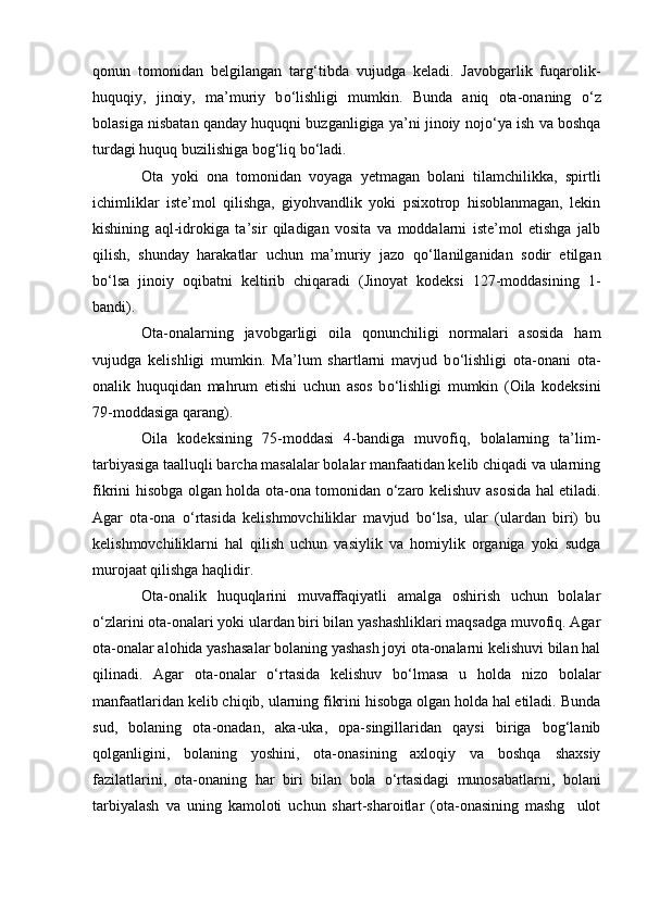 qonun   tomonidan   belgilangan   tar g‘ tibda   vujudga   keladi.   Javobgarlik   fuqarolik-
huquqiy,   jinoiy,   ma’muriy   b о ‘lishligi   mumkin.   Bunda   aniq   ota-onaning   о ‘z
bolasiga nisbatan qanday huquqni buzganligiga ya’ni jinoiy noj о ‘ya ish va boshqa
turdagi huquq buzilishiga bog‘liq b о ‘ladi.
Ota   yoki   ona   tomonidan   voyaga   yetmagan   bolani   tilamchilikka,   spirtli
ichimliklar   iste’mol   qilishga,   giyohvandlik   yoki   psixotrop   hisoblanmagan,   lekin
kishining   aql-idrokiga   ta’sir   qiladigan   vosita   va   moddalarni   iste’mol   etishga   jalb
qilish,   shunday   harakatlar   uchun   ma’muriy   jazo   q о ‘llanilganidan   sodir   etilgan
b о ‘lsa   jinoiy   oqibatni   keltirib   chiqaradi   (Jinoyat   kodeksi   127-moddasining   1-
bandi).
Ota-onalarning   javobgarligi   oila   qonunchiligi   normalari   asosida   ham
vujudga   kelishligi   mumkin.   Ma’lum   shartlarni   mavjud   b о ‘lishligi   ota-onani   ota-
onalik   huquqidan   mahrum   etishi   uchun   asos   b о ‘lishligi   mumkin   (Oila   kodeksini
79-moddasiga qarang).
Oila   kodeksining   75-moddasi   4-bandiga   muvofiq,   bolalarning   ta’lim-
tarbiyasiga taalluqli barcha masalalar bolalar manfaatidan kelib chiqadi va ularning
fikrini hisobga olgan holda ota-ona tomonidan   о ‘zaro kelishuv asosida hal etiladi.
Agar   ota-ona   о ‘rtasida   kelishmovchiliklar   mavjud   b о ‘lsa,   ular   (ulardan   biri)   bu
kelishmovchiliklarni   hal   qilish   uchun   vasiylik   va   homiylik   organiga   yoki   sudga
murojaat qilishga haqlidir.
Ota-onalik   huquqlarini   muvaffaqiyatli   amalga   oshirish   uchun   bolalar
о ‘zlarini ota-onalari yoki ulardan biri bilan yashashliklari maqsadga muvofiq. Agar
ota-onalar alohida yashasalar bolaning yashash joyi ota-onalarni kelishuvi bilan hal
qilinadi.   Agar   ota-onalar   о ‘rtasida   kelishuv   b о ‘lmasa   u   holda   nizo   bolalar
manfaatlaridan kelib chiqib, ularning fikrini hisobga olgan holda hal etiladi. Bunda
sud,   bolaning   ota-onadan,   aka-uka,   opa-singillaridan   qaysi   biriga   bog‘lanib
qolganligini,   bolaning   yoshini,   ota-onasining   axloqiy   va   boshqa   shaxsiy
fazilatlarini,   ota-onaning   har   biri   bilan   bola   о ‘rtasidagi   munosabatlarni,   bolani
tarbiyalash   va   uning   kamoloti   uchun   shart-sharoitlar   (ota-onasining   mashg ulot 