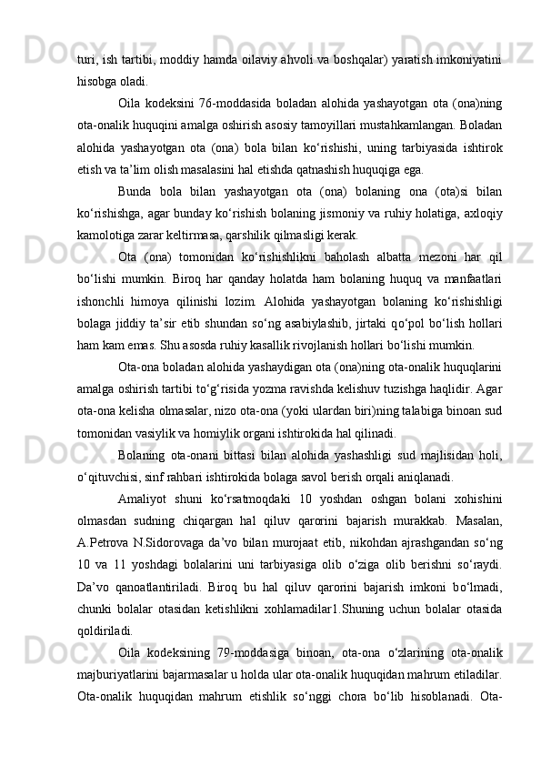 turi, ish  tartibi, moddiy hamda oilaviy ahvoli  va boshqalar)  yaratish imkoniyatini
hisobga oladi.
Oila   kodeksini   76-moddasida   boladan   alohida   yashayotgan   ota   (ona)ning
ota-onalik huquqini amalga oshirish asosiy tamoyillari mustahkamlangan. Boladan
alohida   yashayotgan   ota   (ona)   bola   bilan   k о ‘rishishi,   uning   tarbiyasida   ishtirok
etish va ta’lim olish masalasini hal etishda qatnashish huquqiga ega.
Bunda   bola   bilan   yashayotgan   ota   (ona)   bolaning   ona   (ota)si   bilan
k о ‘rishishga, agar bunday k о ‘rishish bolaning jismoniy va ruhiy holatiga, axloqiy
kamolotiga zarar keltirmasa, qarshilik qilmasligi kerak.
Ota   (ona)   tomonidan   k о ‘rishishlikni   baholash   albatta   mezoni   har   qil
b о ‘lishi   mumkin.   Biroq   har   qanday   holatda   ham   bolaning   huquq   va   manfaatlari
ishonchli   himoya   qilinishi   lozim.   Alohida   yashayotgan   bolaning   k о ‘rishishligi
bolaga   jiddiy   ta’sir   etib   shundan   s о ‘ng   asabiylashib,   jirtaki   q о ‘pol   b о ‘lish   hollari
ham kam emas. Shu asosda ruhiy kasallik rivojlanish hollari b о ‘lishi mumkin.
Ota-ona boladan alohida yashaydigan ota (ona)ning ota-onalik huquqlarini
amalga oshirish tartibi t о ‘g‘risida yozma ravishda kelishuv tuzishga haqlidir. Agar
ota-ona kelisha olmasalar, nizo ota-ona (yoki ulardan biri)ning talabiga binoan sud
tomonidan vasiylik va homiylik organi ishtirokida hal qilinadi.
Bolaning   ota-onani   bittasi   bilan   alohida   yashashligi   sud   majlisidan   holi,
о ‘qituvchisi, sinf rahbari ishtirokida bolaga savol berish orqali aniqlanadi.
Amaliyot   shuni   k о ‘rsatmoqdaki   10   yoshdan   oshgan   bolani   xohishini
olmasdan   sudning   chiqargan   hal   qiluv   qarorini   bajarish   murakkab.   Masalan,
A.Petrova   N.Sidorovaga   da’vo   bilan   murojaat   etib,   nikohdan   ajrashgandan   s о ‘ng
10   va   11   yoshdagi   bolalarini   uni   tarbiyasiga   olib   о ‘ziga   olib   berishni   s о ‘raydi.
Da’vo   qanoatlantiriladi.   Biroq   bu   hal   qiluv   qarorini   bajarish   imkoni   b о ‘lmadi,
chunki   bolalar   otasidan   ketishlikni   xohlamadilar 1 . Shuning   uchun   bolalar   otasida
qoldiriladi.
Oila   kodeksining   79-moddasiga   binoan,   ota-ona   о ‘zlarining   ota-onalik
majburiyatlarini bajarmasalar u holda ular ota-onalik huquqidan mahrum etiladilar.
Ota-onalik   huquqidan   mahrum   etishlik   s о ‘nggi   chora   b о ‘lib   hisoblanadi.   Ota- 