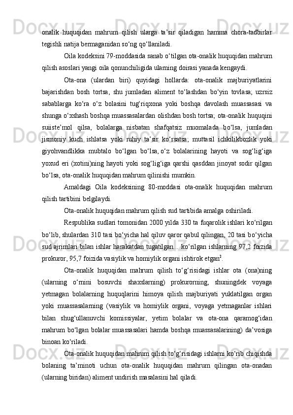onalik   huquqidan   mahrum   qilish   ularga   ta’sir   qiladigan   hamma   chora-tadbirlar
tegishli natija bermaganidan s о ‘ng q о ‘llaniladi.
Oila kodeksini 79-moddasida sanab  о ‘tilgan ota-onalik huquqidan mahrum
qilish asoslari yangi oila qonunchiligida ularning doirasi yanada kengaydi.
Ota-ona   (ulardan   biri)   quyidagi   hollarda:   ota-onalik   majburiyatlarini
bajarishdan   bosh   tortsa,   shu   jumladan   aliment   t о ‘lashdan   b о ‘yin   tovlasa;   uzrsiz
sabablarga   k о ‘ra   о ‘z   bolasini   tug‘riqxona   yoki   boshqa   davolash   muassasasi   va
shunga   о ‘xshash boshqa muassasalardan olishdan bosh tortsa; ota-onalik huquqini
suiiste’mol   qilsa,   bolalarga   nisbatan   shafqatsiz   muomalada   b о ‘lsa,   jumladan
jismoniy   kuch   ishlatsa   yoki   ruhiy   ta’sir   k о ‘rsatsa;   muttasil   ichkilikbozlik   yoki
giyohvandlikka   mubtalo   b о ‘lgan   b о ‘lsa ,   о ‘z   bolalarining   hayoti   va   sog‘lig‘iga
yoxud eri (xotini)ning hayoti yoki  sog‘lig‘iga qarshi qasddan  jinoyat sodir  qilgan
b о ‘lsa, ota-onalik huquqidan mahrum qilinishi mumkin.
Amaldagi   Oila   kodeksining   80-moddasi   ota-onalik   huquqidan   mahrum
qilish tartibini belgilaydi.
Ota-onalik huquqidan mahrum qilish sud tartibida amalga oshiriladi.
Respublika sudlari tomonidan 2000 yilda 330 ta fuqarolik ishlari k о ‘rilgan
b о ‘lib, shulardan 310 tasi b о ‘yicha hal qiluv qaror qabul qilingan, 20 tasi b о ‘yicha
sud ajrimlari bilan ishlar harakatdan tugatilgan... k о ‘rilgan ishlarning 97,2 foizida
prokuror, 95,7 foizida vasiylik va homiylik organi ishtirok etgan 2
.
Ota-onalik   huquqidan   mahrum   qilish   tо‘g‘risidagi   ishlar   ota   (ona)ning
(ularning   о‘rnini   bosuvchi   shaxslarning)   prokurorning,   shuningdek   voyaga
yetmagan   bolalarning   huquqlarini   himoya   qilish   majburiyati   yuklatilgan   organ
yoki   muassasalarning   (vasiylik   va   homiylik   organi,   voyaga   yetmaganlar   ishlari
bilan   shug‘ullanuvchi   komissiyalar,   yetim   bolalar   va   ota-ona   qaramog‘idan
mahrum   bо‘lgan   bolalar   muassasalari   hamda   boshqa   muassasalarining)   da’vosiga
binoan kо‘riladi.
Ota-onalik huquqidan mahrum qilish tо‘g‘risidagi ishlarni kо‘rib chiqishda
bolaning   ta’minoti   uchun   ota-onalik   huquqidan   mahrum   qilingan   ota-onadan
(ularning biridan) aliment undirish masalasini hal qiladi. 